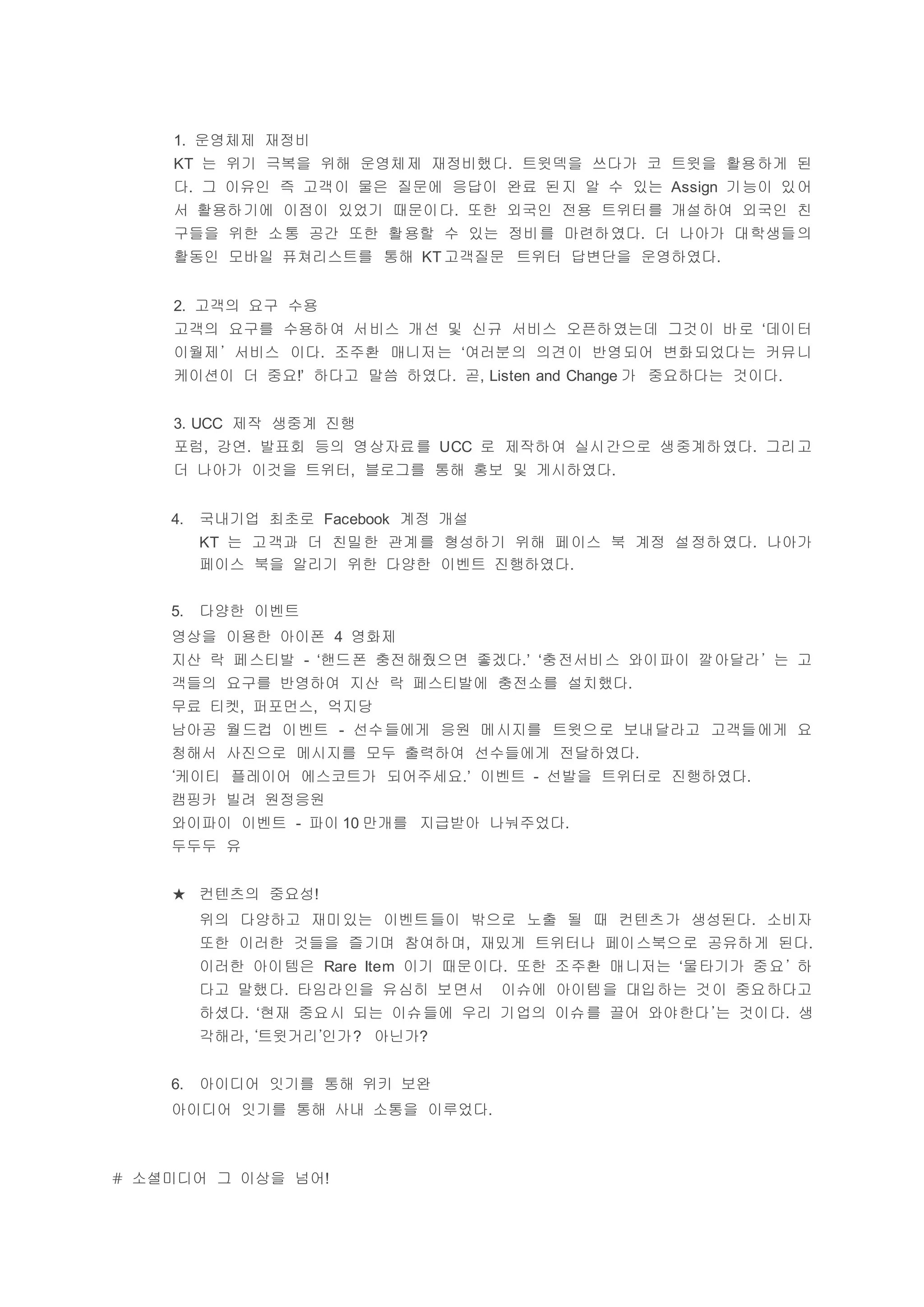 1. 운영체제 재정비
KT 는 위기 극복을 위해 운영체제 재정비했다. 트윗덱을 쓰다가 코 트윗을 활용하게 된
다. 그 이유인 즉 고객이 물은 질문에 응답이 완료 된지 알 수 있는 Assign 기능이 있어
서 활용하기에 이점이 있었기 때문이다. 또한 외국인 전용 트위터를 개설하여 외국인 친
구들을 위한 소통 공간 또한 활용할 수 있는 정비를 마련하였다. 더 나아가 대학생들의
활동인 모바일 퓨쳐리스트를 통해 KT 고객질문 트위터 답변단을 운영하였다.
2. 고객의 요구 수용
고객의 요구를 수용하여 서비스 개선 및 신규 서비스 오픈하였는데 그것이 바로 ‘데이터
이월제’ 서비스 이다. 조주환 매니저는 ‘여러분의 의견이 반영되어 변화되었다는 커뮤니
케이션이 더 중요!’ 하다고 말씀 하였다. 곧, Listen and Change 가 중요하다는 것이다.
3. UCC 제작 생중계 진행
포럼, 강연. 발표회 등의 영상자료를 UCC 로 제작하여 실시간으로 생중계하였다. 그리고
더 나아가 이것을 트위터, 블로그를 통해 홍보 및 게시하였다.
4. 국내기업 최초로 Facebook 계정 개설
KT 는 고객과 더 친밀한 관계를 형성하기 위해 페이스 북 계정 설정하였다. 나아가
페이스 북을 알리기 위한 다양한 이벤트 진행하였다.
5. 다양한 이벤트
영상을 이용한 아이폰 4 영화제
지산 락 페스티발 - ‘핸드폰 충전해줬으면 좋겠다.’ ‘충전서비스 와이파이 깔아달라’ 는 고
객들의 요구를 반영하여 지산 락 페스티발에 충전소를 설치했다.
무료 티켓, 퍼포먼스, 억지당
남아공 월드컵 이벤트 - 선수들에게 응원 메시지를 트윗으로 보내달라고 고객들에게 요
청해서 사진으로 메시지를 모두 출력하여 선수들에게 전달하였다.
‘케이티 플레이어 에스코트가 되어주세요.’ 이벤트 - 선발을 트위터로 진행하였다.
캠핑카 빌려 원정응원
와이파이 이벤트 - 파이 10 만개를 지급받아 나눠주었다.
두두두 유
★ 컨텐츠의 중요성!
위의 다양하고 재미있는 이벤트들이 밖으로 노출 될 때 컨텐츠가 생성된다. 소비자
또한 이러한 것들을 즐기며 참여하며, 재밌게 트위터나 페이스북으로 공유하게 된다.
이러한 아이템은 Rare Item 이기 때문이다. 또한 조주환 매니저는 ‘물타기가 중요’ 하
다고 말했다. 타임라인을 유심히 보면서 이슈에 아이템을 대입하는 것이 중요하다고
하셨다. ‘현재 중요시 되는 이슈들에 우리 기업의 이슈를 끌어 와야한다’는 것이다. 생
각해라, ‘트윗거리’인가? 아닌가?
6. 아이디어 잇기를 통해 위키 보완
아이디어 잇기를 통해 사내 소통을 이루었다.
# 소셜미디어 그 이상을 넘어!
 