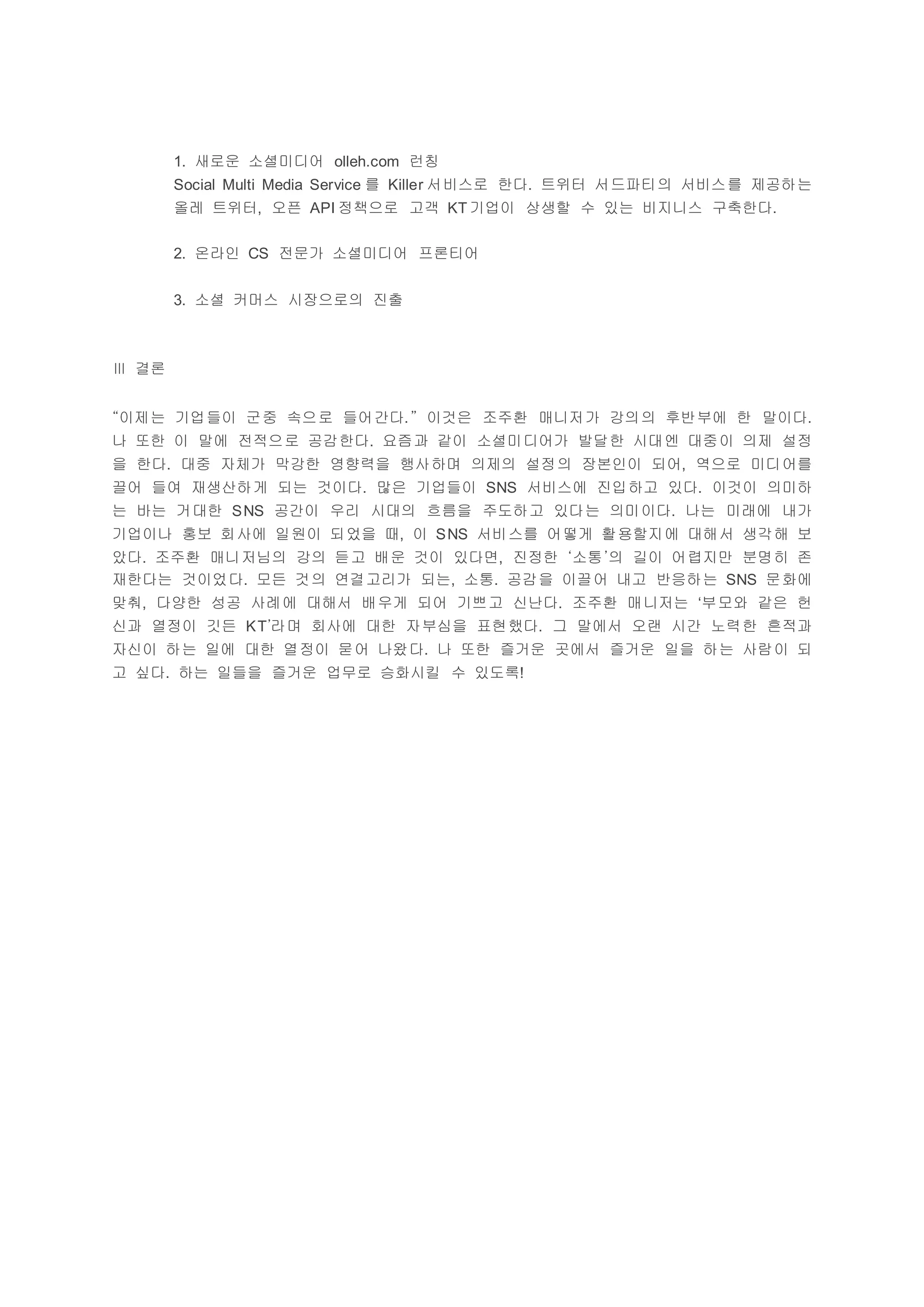 1. 새로운 소셜미디어 olleh.com 런칭
Social Multi Media Service 를 Killer 서비스로 한다. 트위터 서드파티의 서비스를 제공하는
올레 트위터, 오픈 API 정책으로 고객 KT 기업이 상생할 수 있는 비지니스 구축한다.
2. 온라인 CS 전문가 소셜미디어 프론티어
3. 소셜 커머스 시장으로의 진출
Ⅲ 결론
“이제는 기업들이 군중 속으로 들어간다.” 이것은 조주환 매니저가 강의의 후반부에 한 말이다.
나 또한 이 말에 전적으로 공감한다. 요즘과 같이 소셜미디어가 발달한 시대엔 대중이 의제 설정
을 한다. 대중 자체가 막강한 영향력을 행사하며 의제의 설정의 장본인이 되어, 역으로 미디어를
끌어 들여 재생산하게 되는 것이다. 많은 기업들이 SNS 서비스에 진입하고 있다. 이것이 의미하
는 바는 거대한 SNS 공간이 우리 시대의 흐름을 주도하고 있다는 의미이다. 나는 미래에 내가
기업이나 홍보 회사에 일원이 되었을 때, 이 SNS 서비스를 어떻게 활용할지에 대해서 생각해 보
았다. 조주환 매니저님의 강의 듣고 배운 것이 있다면, 진정한 ‘소통’의 길이 어렵지만 분명히 존
재한다는 것이었다. 모든 것의 연결고리가 되는, 소통. 공감을 이끌어 내고 반응하는 SNS 문화에
맞춰, 다양한 성공 사례에 대해서 배우게 되어 기쁘고 신난다. 조주환 매니저는 ‘부모와 같은 헌
신과 열정이 깃든 KT’라며 회사에 대한 자부심을 표현했다. 그 말에서 오랜 시간 노력한 흔적과
자신이 하는 일에 대한 열정이 묻어 나왔다. 나 또한 즐거운 곳에서 즐거운 일을 하는 사람이 되
고 싶다. 하는 일들을 즐거운 업무로 승화시킬 수 있도록!
 