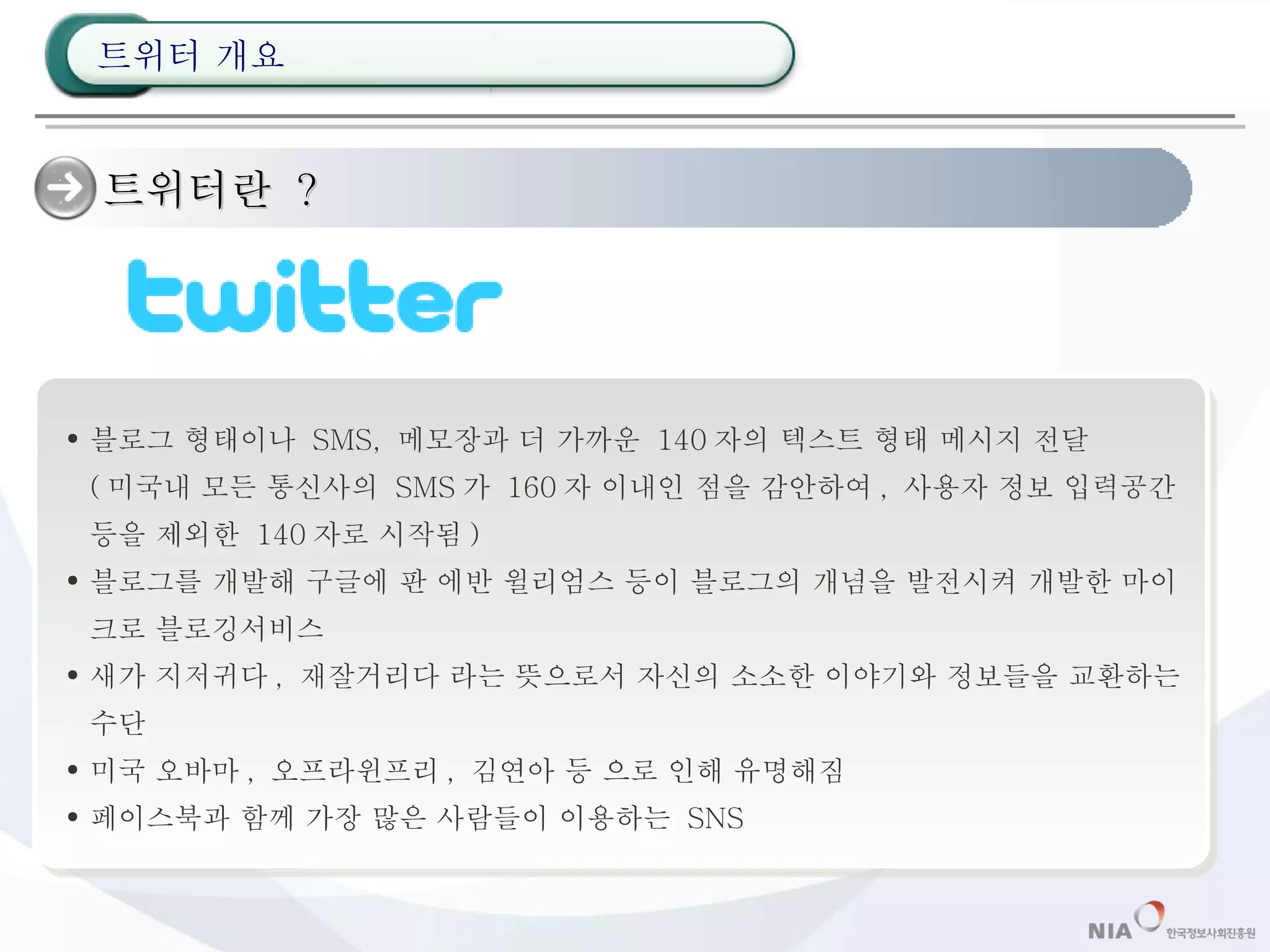 트위터란  ?  블로그 형태이나  SMS,  메모장과 더 가까운  140 자의 텍스트 형태 메시지 전달 ( 미국내 모든 통신사의  SMS 가  160 자 이내인 점을 감안하여 ,  사용자 정보 입력공간 등을 제외한  140 자로 시작됨 ) 블로그를 개발해 구글에 판 에반 윌리엄스 등이 블로그의 개념을 발전시켜 개발한 마이크로 블로깅서비스 새가 지저귀다 ,  재잘거리다 라는 뜻으로서 자신의 소소한 이야기와 정보들을 교환하는 수단 미국 오바마 ,  오프라윈프리 ,  김연아 등 으로 인해 유명해짐 페이스북과 함께 가장 많은 사람들이 이용하는  SNS 트위터 개요 