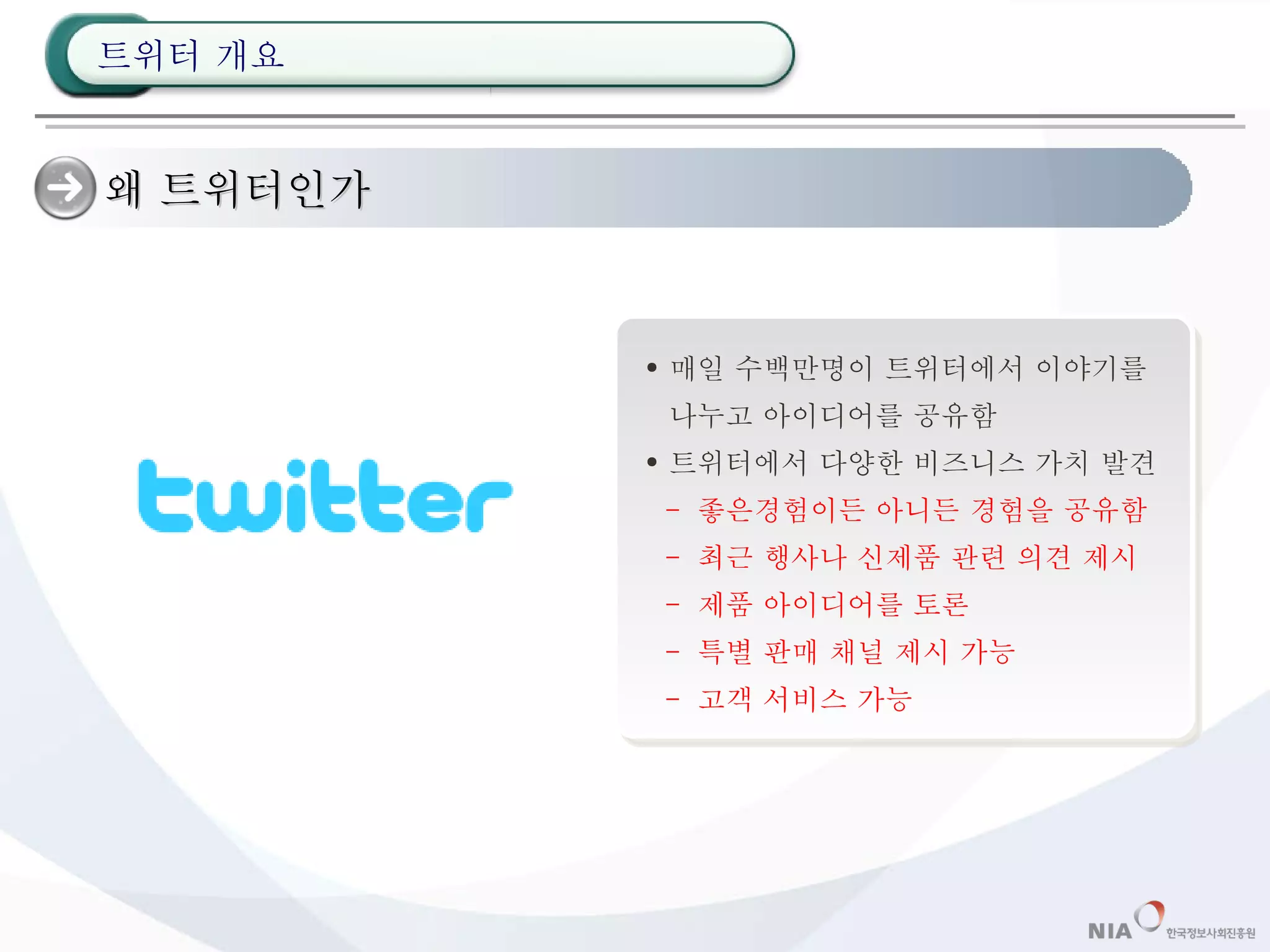 왜 트위터인가 매일 수백만명이 트위터에서 이야기를 나누고 아이디어를 공유함 트위터에서 다양한 비즈니스 가치 발견 -  좋은경험이든 아니든 경험을 공유함 -  최근 행사나 신제품 관련 의견 제시 -  제품 아이디어를 토론 -  특별 판매 채널 제시 가능 -  고객 서비스 가능 트위터 개요 
