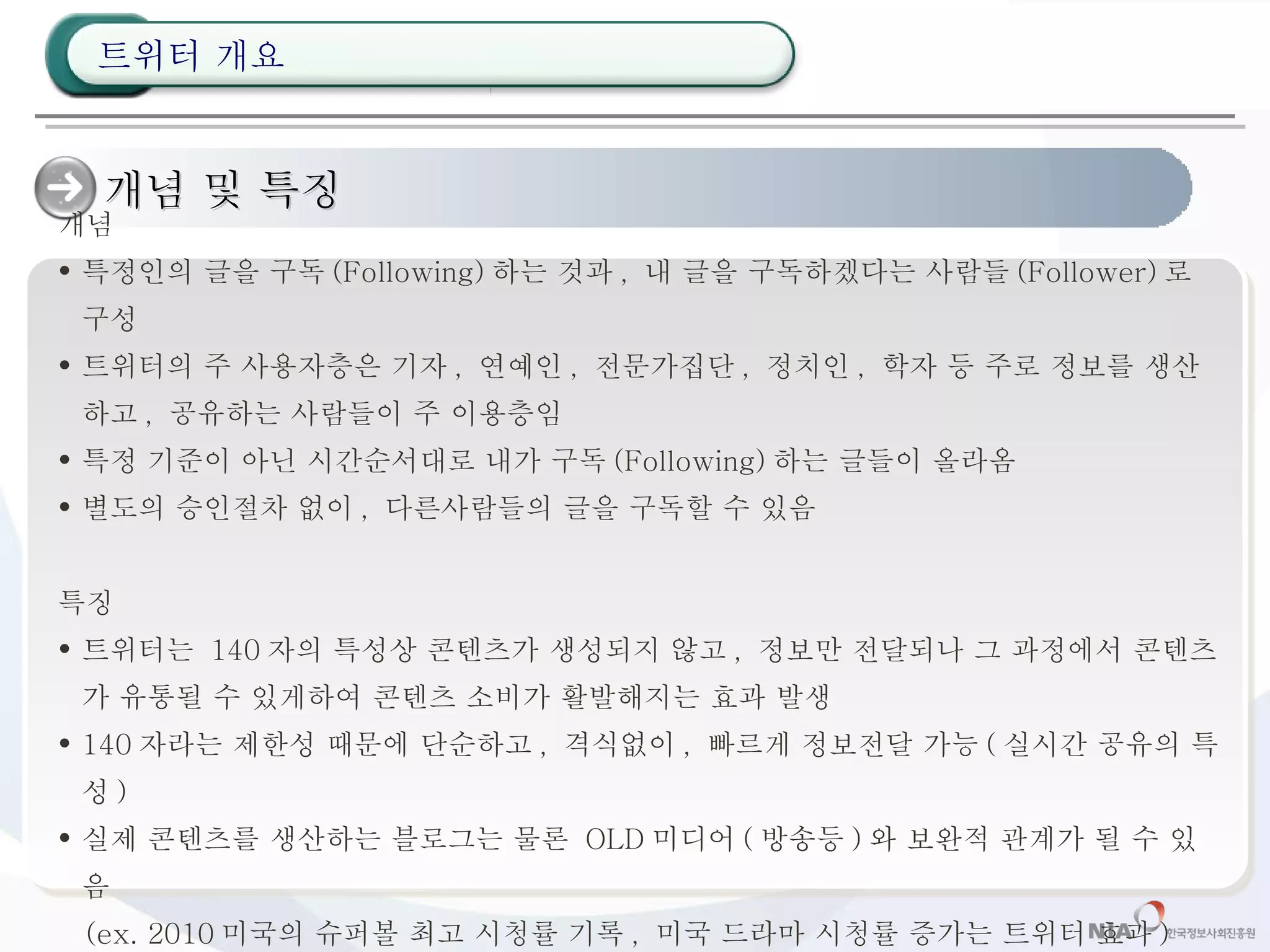 개념 및 특징  개념 특정인의 글을 구독 (Following) 하는 것과 ,  내 글을 구독하겠다는 사람들 (Follower) 로 구성 트위터의 주 사용자층은 기자 ,  연예인 ,  전문가집단 ,  정치인 ,  학자 등 주로 정보를 생산하고 ,  공유하는 사람들이 주 이용층임 특정 기준이 아닌 시간순서대로 내가 구독 (Following) 하는 글들이 올라옴 별도의 승인절차 없이 ,  다른사람들의 글을 구독할 수 있음 특징 트위터는  140 자의 특성상 콘텐츠가 생성되지 않고 ,  정보만 전달되나 그 과정에서 콘텐츠가 유통될 수 있게하여 콘텐츠 소비가 활발해지는 효과 발생 140 자라는 제한성 때문에 단순하고 ,  격식없이 ,  빠르게 정보전달 가능 ( 실시간 공유의 특성 ) 실제 콘텐츠를 생산하는 블로그는 물론  OLD 미디어 ( 방송등 ) 와 보완적 관계가 될 수 있음 (ex. 2010 미국의 슈퍼볼 최고 시청률 기록 ,  미국 드라마 시청률 증가는 트위터 효과 )  트위터 개요 