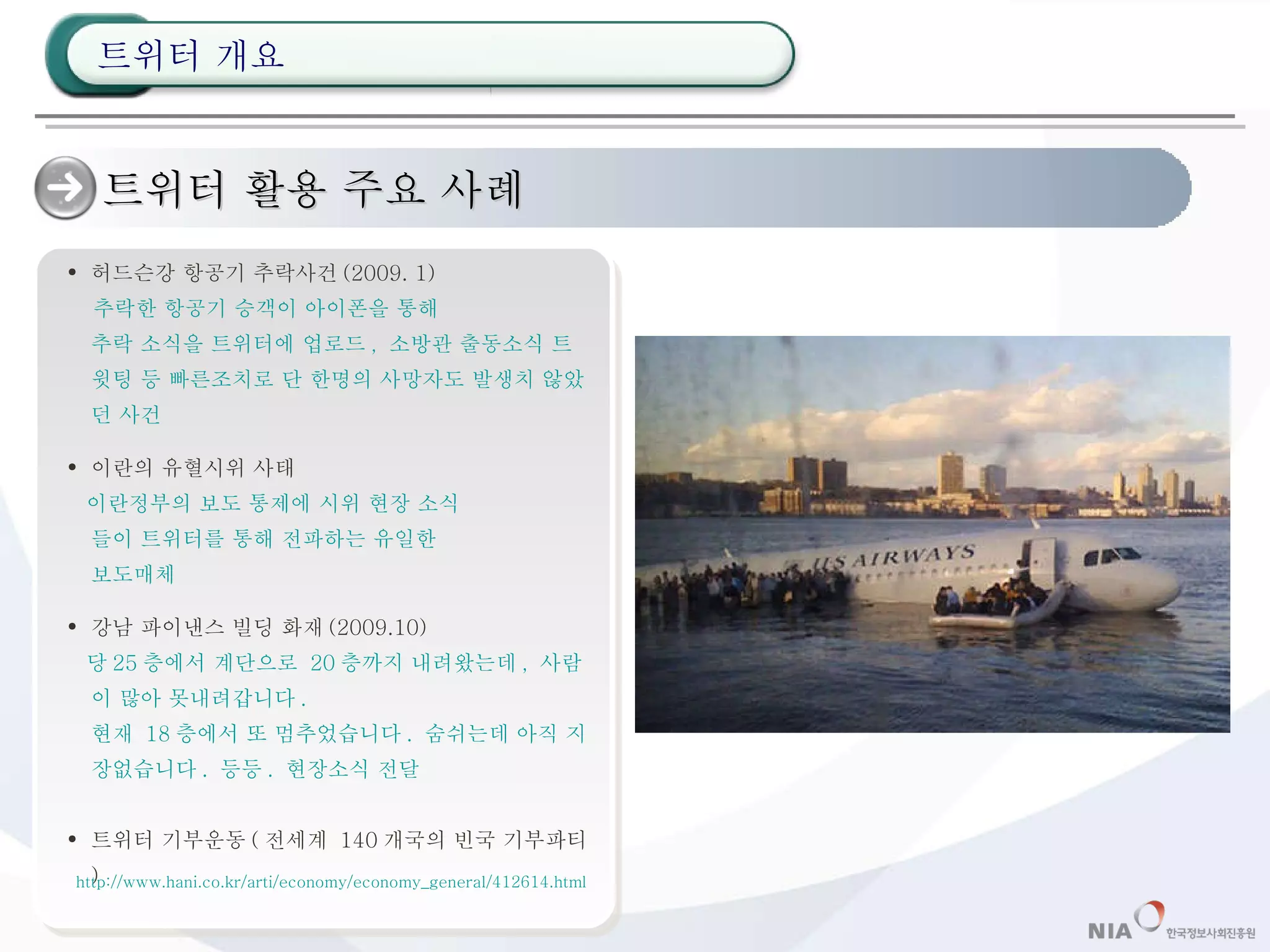 트위터 활용 주요 사례 허드슨강 항공기 추락사건 (2009. 1)  추락한 항공기 승객이 아이폰을 통해 추락 소식을 트위터에 업로드 ,  소방관 출동소식 트윗팅 등 빠른조치로 단 한명의 사망자도 발생치 않았던 사건 이란의 유혈시위 사태 이란정부의 보도 통제에 시위 현장 소식 들이 트위터를 통해 전파하는 유일한 보도매체 강남 파이낸스 빌딩 화재 (2009.10) 당 25 층에서 계단으로  20 층까지 내려왔는데 ,  사람이 많아 못내려갑니다 . 현재  18 층에서 또 멈추었습니다 .  숨쉬는데 아직 지장없습니다 .  등등 .  현장소식 전달 트위터 기부운동 ( 전세계  140 개국의 빈국 기부파티 ) http://www.hani.co.kr/arti/economy/economy_general/412614.html 트위터 개요 