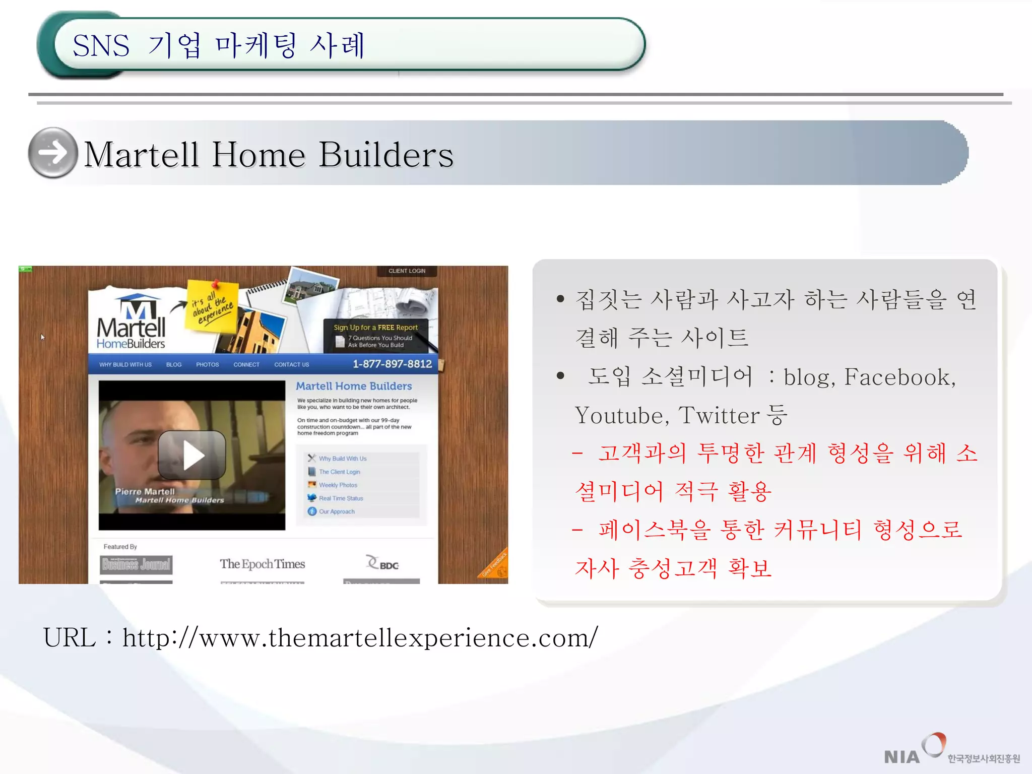 Martell Home Builders 집짓는 사람과 사고자 하는 사람들을 연결해 주는 사이트 도입 소셜미디어  : blog, Facebook, Youtube, Twitter 등 -  고객과의 투명한 관계 형성을 위해 소셜미디어 적극 활용 -  페이스북을 통한 커뮤니티 형성으로 자사 충성고객 확보 URL : http://www.themartellexperience.com/ SNS  기업 마케팅 사례 