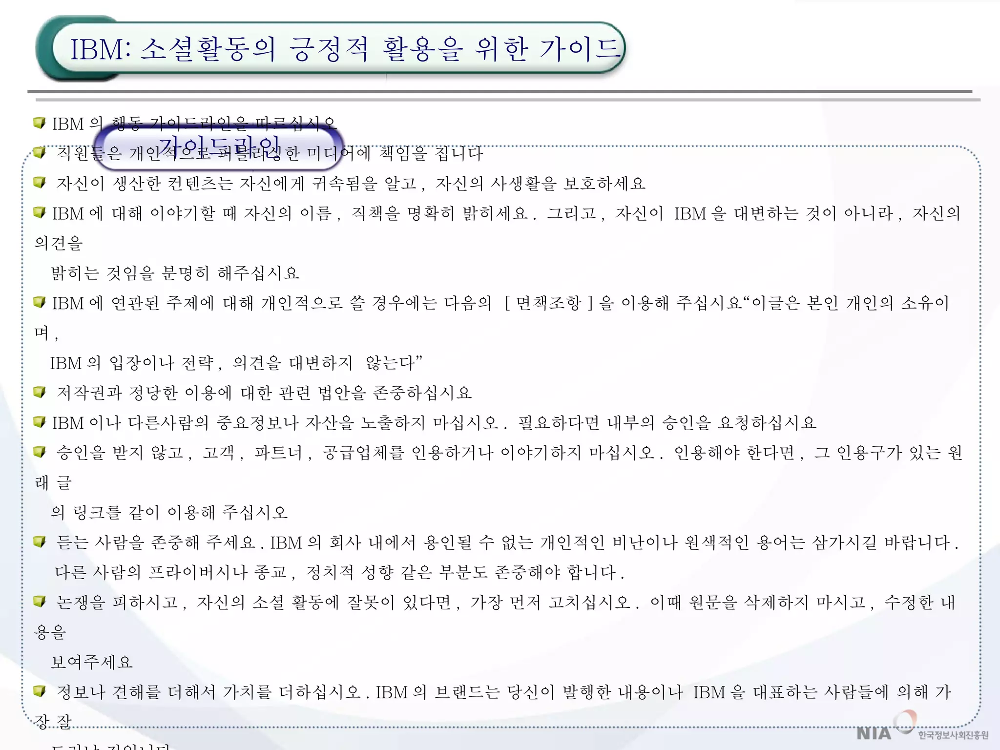 IBM 의 행동 가이드라인을 따르십시오 직원들은 개인적으로 퍼블리싱한 미디어에 책임을 집니다 자신이 생산한 컨텐츠는 자신에게 귀속됨을 알고 ,  자신의 사생활을 보호하세요 IBM 에 대해 이야기할 때 자신의 이름 ,  직책을 명확히 밝히세요 .  그리고 ,  자신이  IBM 을 대변하는 것이 아니라 ,  자신의 의견을    밝히는 것임을 분명히 해주십시요 IBM 에 연관된 주제에 대해 개인적으로 쓸 경우에는 다음의  [ 면책조항 ] 을 이용해 주십시요“이글은 본인 개인의 소유이며 ,    IBM 의 입장이나 전략 ,  의견을 대변하지  않는다” 저작권과 정당한 이용에 대한 관련 법안을 존중하십시요 IBM 이나 다른사람의 중요정보나 자산을 노출하지 마십시오 .  필요하다면 내부의 승인을 요청하십시요 승인을 받지 않고 ,  고객 ,  파트너 ,  공급업체를 인용하거나 이야기하지 마십시오 .  인용해야 한다면 ,  그 인용구가 있는 원래 글   의 링크를 같이 이용해 주십시오 듣는 사람을 존중해 주세요 . IBM 의 회사 내에서 용인될 수 없는 개인적인 비난이나 원색적인 용어는 삼가시길 바랍니다 .    다른 사람의 프라이버시나 종교 ,  정치적 성향 같은 부분도 존중해야 합니다 . 논쟁을 피하시고 ,  자신의 소셜 활동에 잘못이 있다면 ,  가장 먼저 고치십시오 .  이때 원문을 삭제하지 마시고 ,  수정한 내용을   보여주세요 정보나 견해를 더해서 가치를 더하십시오 . IBM 의 브랜드는 당신이 발행한 내용이나  IBM 을 대표하는 사람들에 의해 가장 잘    드러날 것입니다 본인에게 할당된 기본 업무를 잊지 마십시오 가이드라인 IBM: 소셜활동의 긍정적 활용을 위한 가이드 