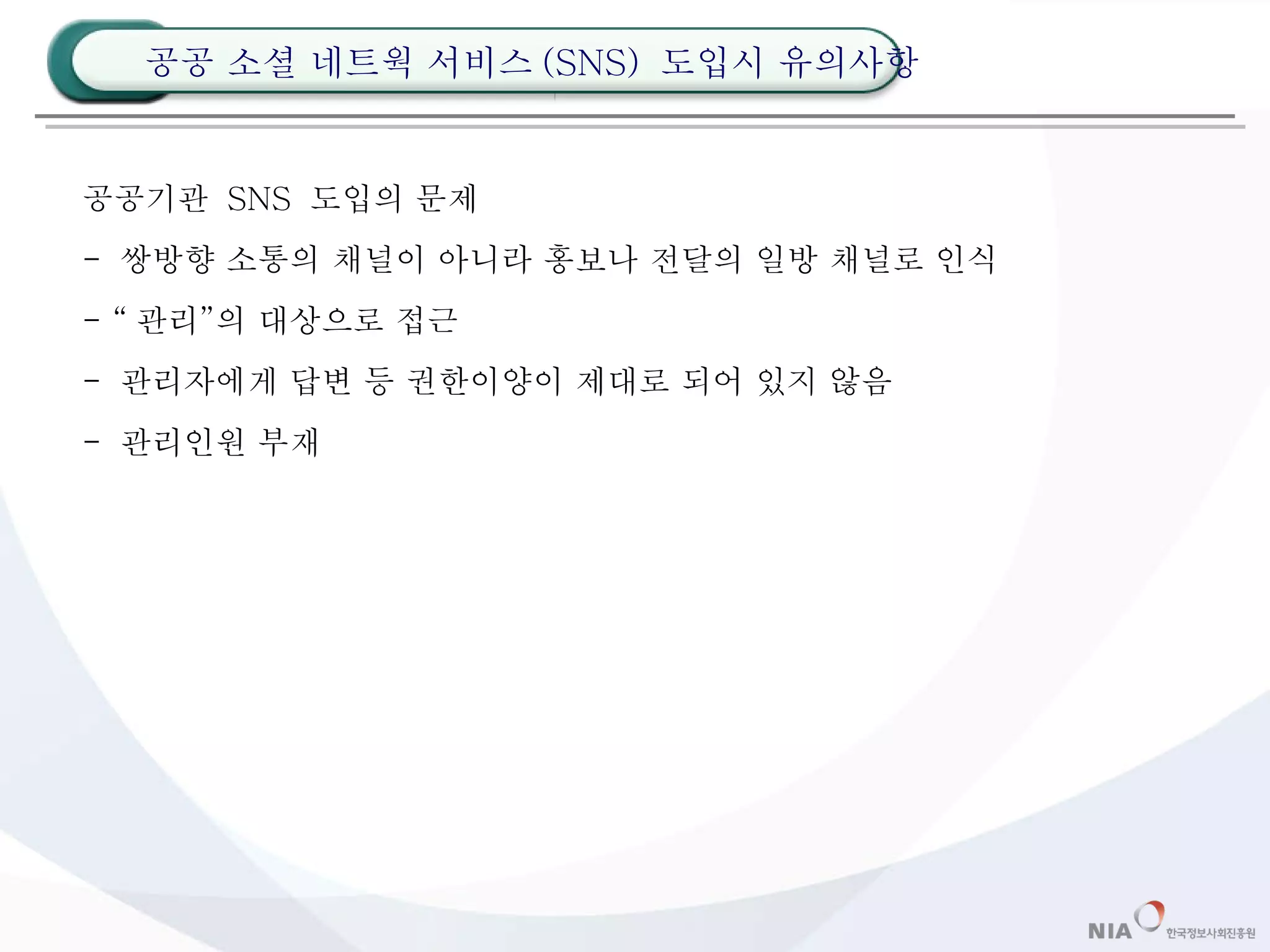 공공기관  SNS  도입의 문제 -  쌍방향 소통의 채널이 아니라 홍보나 전달의 일방 채널로 인식 - “ 관리”의 대상으로 접근 -  관리자에게 답변 등 권한이양이 제대로 되어 있지 않음 -  관리인원 부재 공공 소셜 네트웍 서비스 (SNS)  도입시 유의사항 