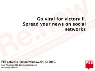 Go viral for victory II.
                         Spread your news on social
                                           networks




PES activists’ forum Warsaw, 04.12.2010.
Sara Montinaro, PES Communications unit
sara.montinaro@pes.org
 