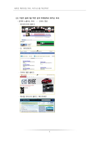 새로운 패러다임 SNS, 비즈니스를 혁신하라!




 (2) 기업이 블로그를 하면 검색 마케팅에서 뛰어난 효과
  - 검색에 노출되는 효과 → 싞뢰도 향상
   · 버드몬스터의 블로그




   · CJ 와이프로거




   · 기아의 영문 블로그




   · 제너럴 모터스의 블로그 '패스트레인’




                            4
 
