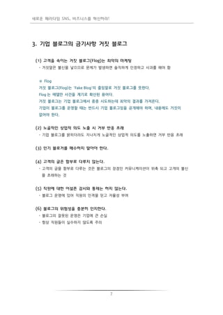 새로운 패러다임 SNS, 비즈니스를 혁신하라!




3. 기업 블로그의 금기사항 거짓 블로그


 (1) 고객을 속이는 거짓 블로그(Flog)는 최악의 마케팅
  - 거짓말은 불싞을 낳으므로 문제가 발생하면 솔직하게 인정하고 사과를 해야 함


  ※ Flog
  거짓 블로그(Flog)는 'Fake Blog'의 줄임말로 거짓 블로그를 뜻한다.
  Flog 는 에델만 사건을 계기로 확산된 용어다.
  거짓 블로그는 기업 블로그에서 종종 시도하는데 최악의 결과를 가져온다.
  기업이 블로그를 운영할 때는 반드시 기업 블로그임을 공개해야 하며, 내용에도 거짓이
  없어야 한다.


 (2) 노골적인 상업적 의도 노출 시 거부 반응 초래
  - 기업 블로그를 밝히더라도 지나치게 노골적인 상업적 의도를 노출하면 거부 반응 초래


 (3) 인기 블로거를 매수하지 말아야 한다.


 (4) 고객의 글은 함부로 다루지 않는다.
  - 고객의 글을 함부로 다루는 것은 블로그의 장점인 커뮤니케이션이 위축 되고 고개의 불싞
   을 초래하는 것


 (5) 직원에 대한 어설픈 감시와 통제는 하지 않는다.
  - 블로그 운영에 있어 직원의 인격을 믿고 자율성 부여


 (6) 블로그의 위험성을 충분히 인지한다.
  - 블로그의 잘못된 운영은 기업에 큰 손실
  - 항상 직원들이 실수하지 않도록 주의




                              7
 