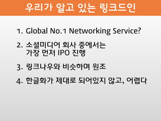 1. Global No.1 Networking Service?

2. 소셜미디어 회사 중에서는
   가장 먼저 IPO 진행

3. 링크나우와 비슷하며 원조

4. 한글화가 제대로 되어있지 않고, 어렵다
 