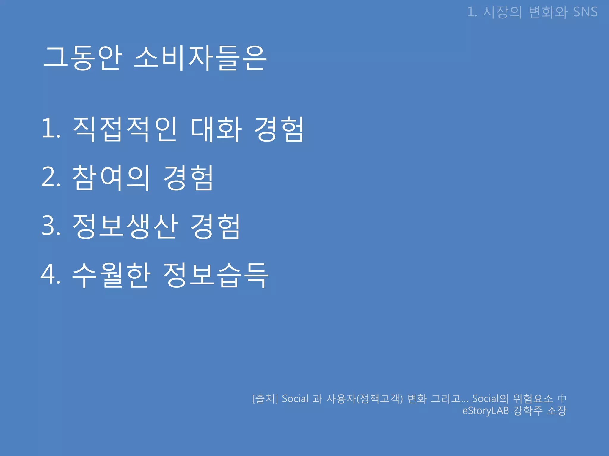 1. 시장의 변화와 SNS


그동안 소비자들은

1. 직접적인 대화 경험
2. 참여의 경험
3. 정보생산 경험
4. 수월핚 정보습득



             [출처] Social 과 사용자(정책고객) 변화 그리고… Social의 위험요소 中
                                           eStoryLAB 강학주 소장
 