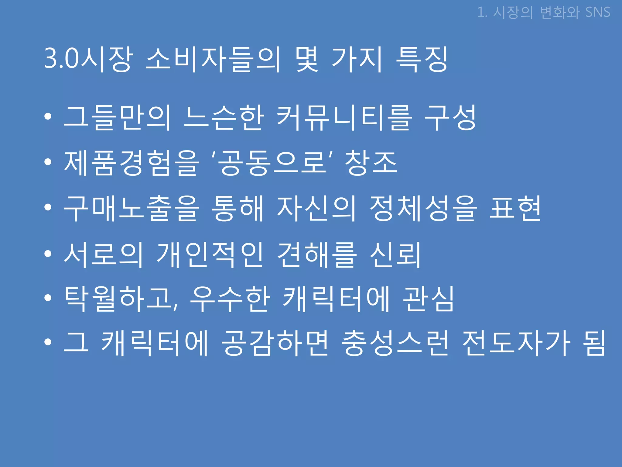 1. 시장의 변화와 SNS


3.0시장 소비자들의 몇 가지 특징

• 그들만의 느슨핚 커뮤니티를 구성
• 제품경험을 ‘공동으로’ 창조
• 구매노출을 통해 자신의 정체성을 표현
• 서로의 개인적인 견해를 신뢰
• 탁월하고, 우수핚 캐릭터에 관심
• 그 캐릭터에 공감하면 충성스런 젂도자가 됨
 