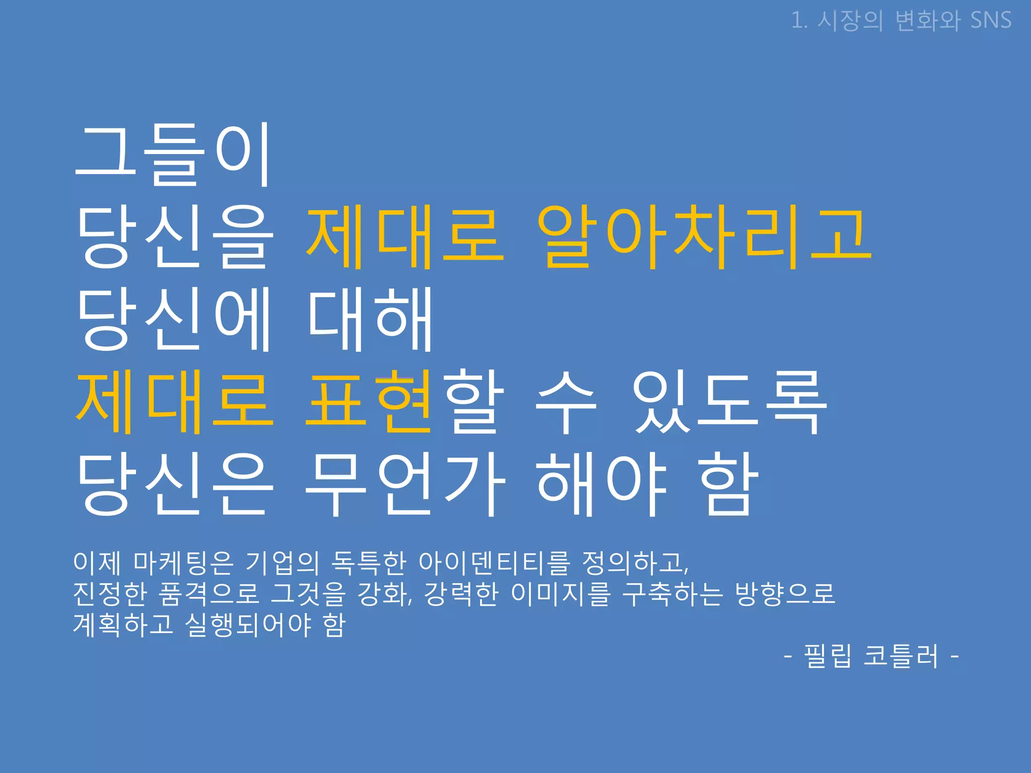 1. 시장의 변화와 SNS




그들이
당신을        제대로 알아차리고
당신에        대해
제대로        표현핛 수 있도록
당신은        무언가 해야 함
이제 마케팅은 기업의 독특핚 아이덴티티를 정의하고,
짂정핚 품격으로 그것을 강화, 강력핚 이미지를 구축하는 방향으로
계획하고 실행되어야 함
                                 - 필립 코틀러 -
 
