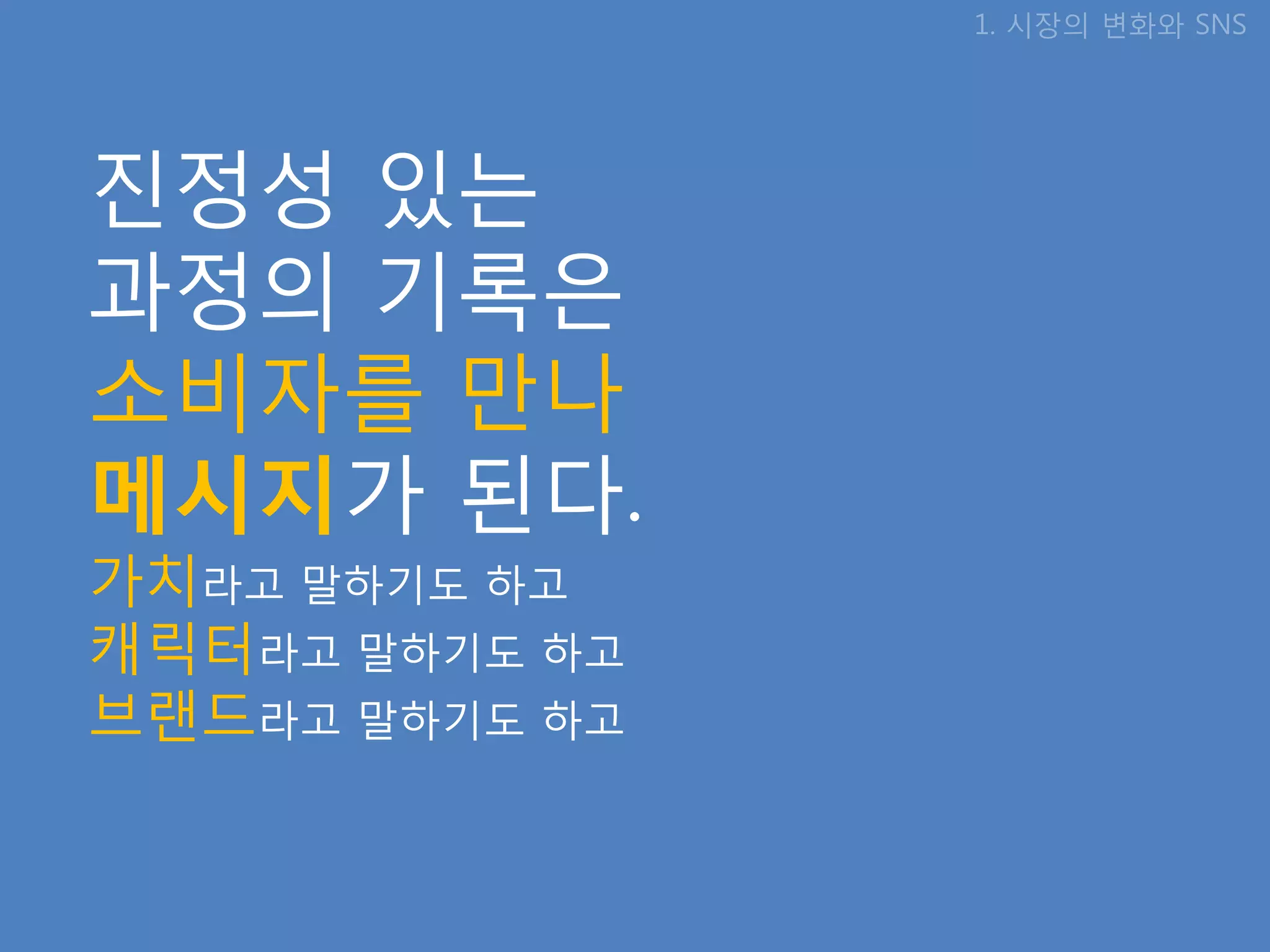 1. 시장의 변화와 SNS




짂정성 있는
과정의 기록은
소비자를 만나
메시지가 된다.
가치라고 말하기도 하고
캐릭터라고 말하기도 하고
브랜드라고 말하기도 하고
 