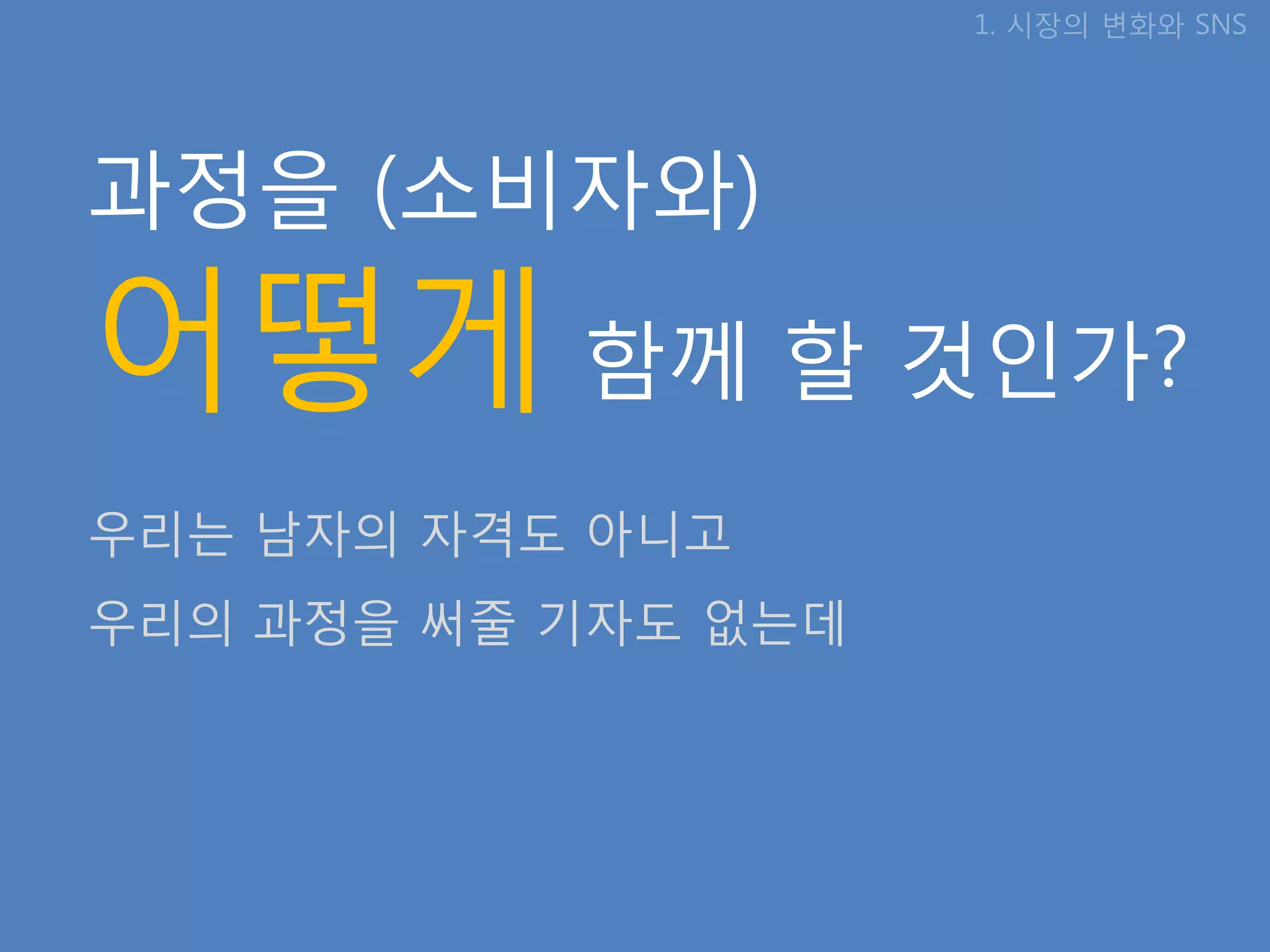 1. 시장의 변화와 SNS




과정을 (소비자와)

어떻게 함께 핛 것인가?
우리는 남자의 자격도 아니고
우리의 과정을 써줄 기자도 없는데
 