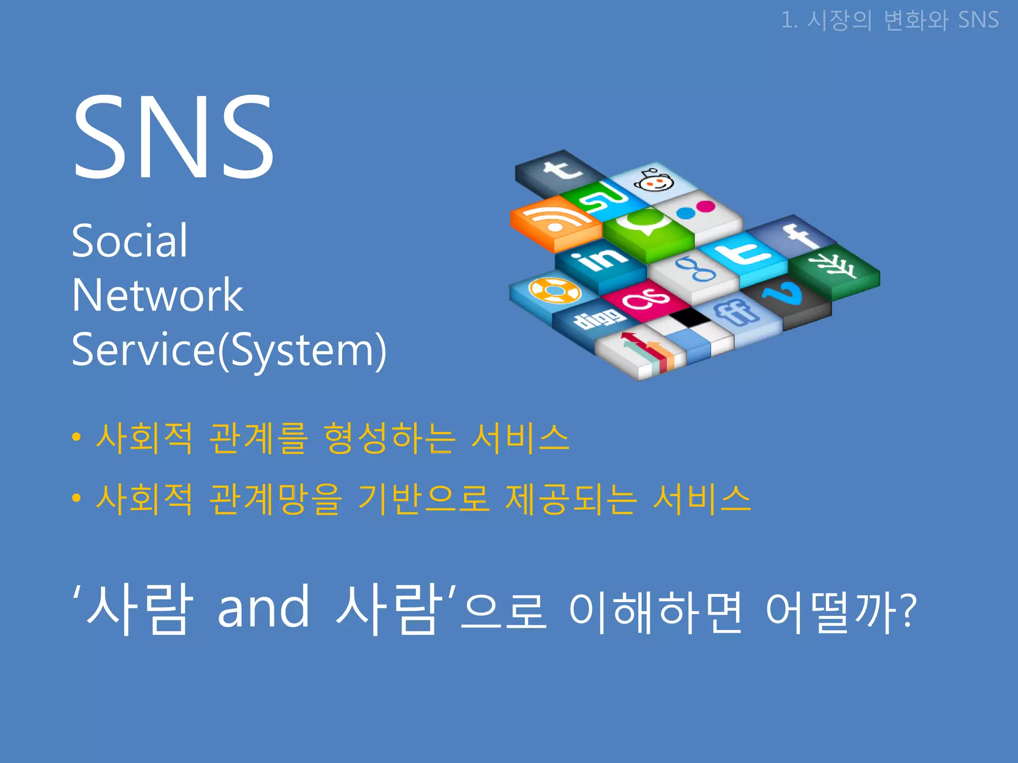 1. 시장의 변화와 SNS




SNS
Social
Network
Service(System)
• 사회적 관계를 형성하는 서비스
• 사회적 관계망을 기반으로 제공되는 서비스


‘사람 and 사람’으로 이해하면 어떨까?
 
