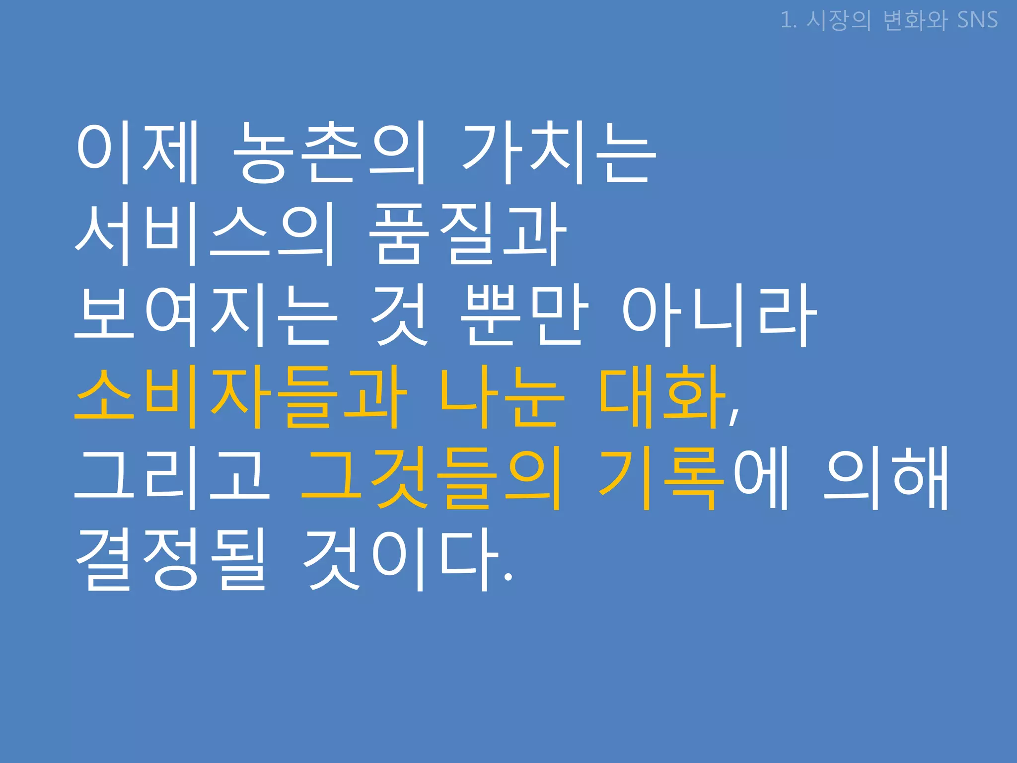 1. 시장의 변화와 SNS




이제 농촊의 가치는
서비스의 품질과
보여지는 것 뿐만 아니라
소비자들과 나눈 대화,
그리고 그것들의 기록에 의해
결정될 것이다.
 
