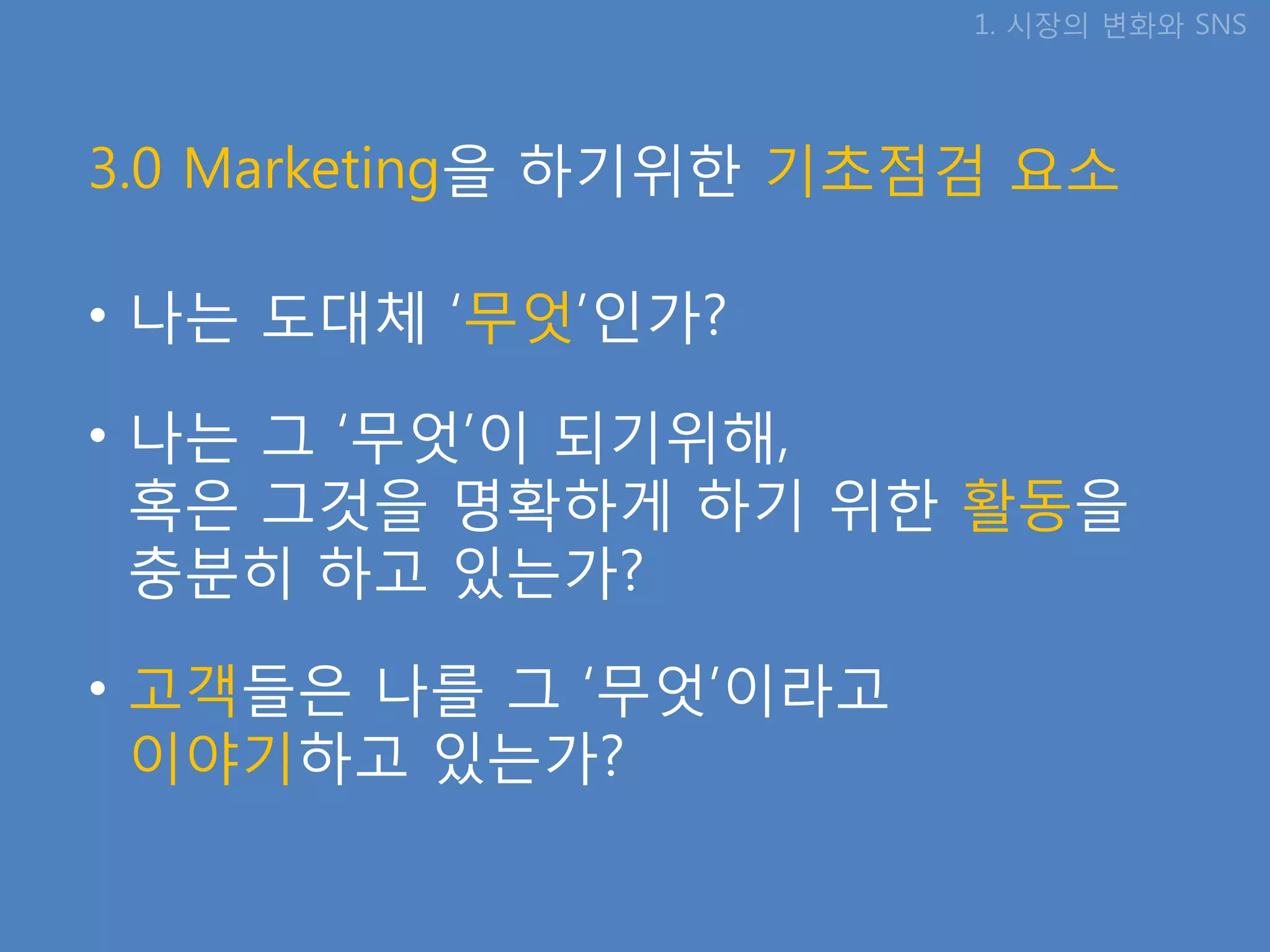 1. 시장의 변화와 SNS




3.0 Marketing을 하기위핚 기초점검 요소

• 나는 도대체 ‘무엇’인가?

• 나는 그 ‘무엇’이 되기위해,
  혹은 그것을 명확하게 하기 위핚 활동을
  충분히 하고 있는가?

• 고객들은 나를 그 ‘무엇’이라고
  이야기하고 있는가?
 