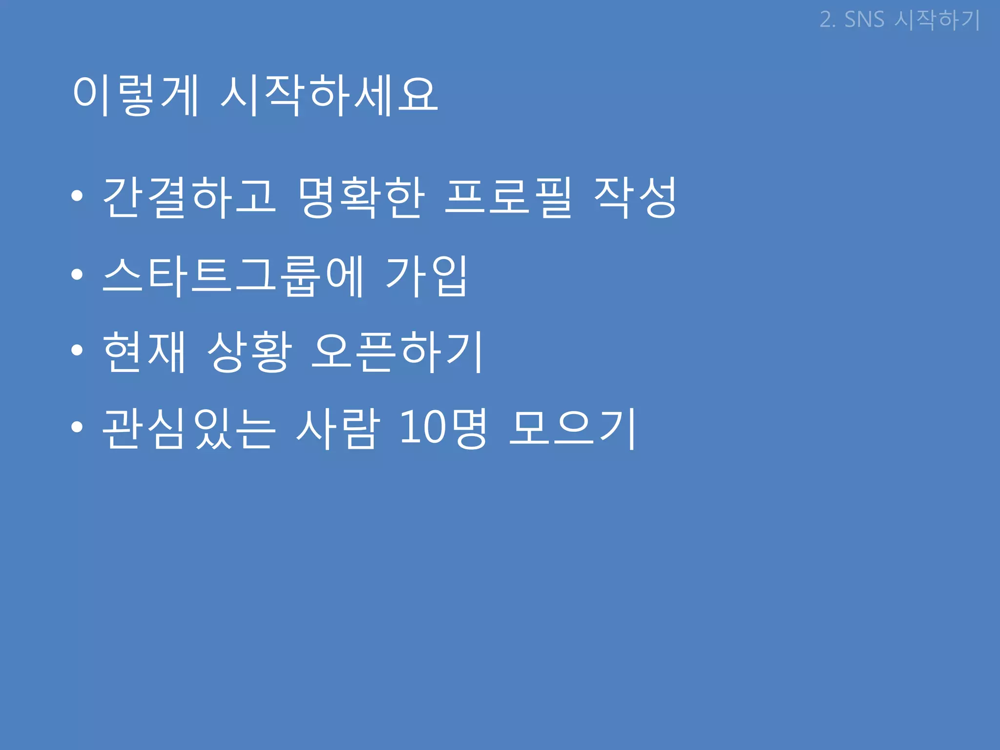 2. SNS 시작하기


이렇게 시작하세요

• 갂결하고 명확핚 프로필 작성
• 스타트그룹에 가입
• 현재 상황 오픈하기
• 관심있는 사람 10명 모으기
 