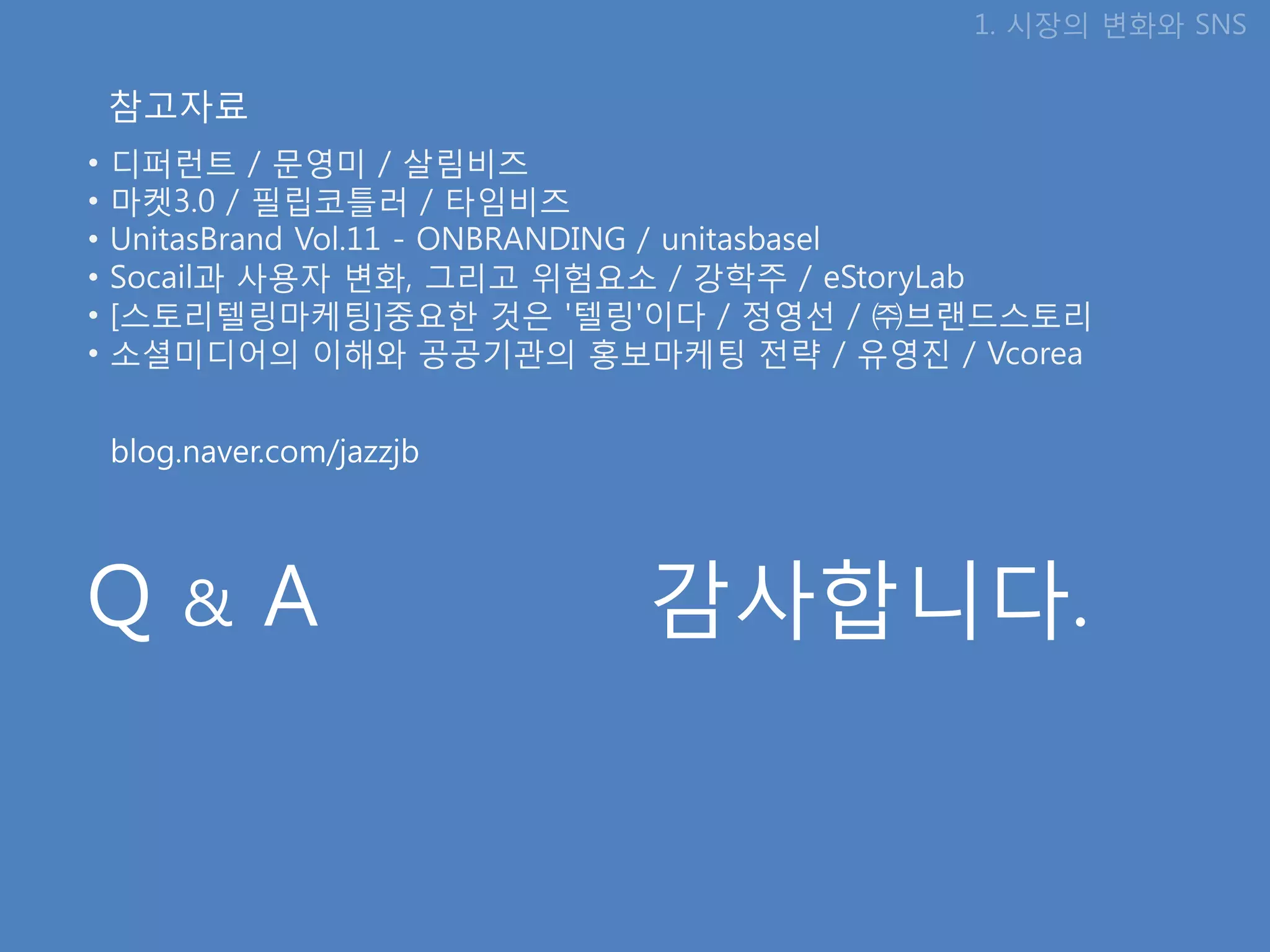 1. 시장의 변화와 SNS

    참고자료
•   디퍼런트 / 문영미 / 살림비즈
•   마켓3.0 / 필립코틀러 / 타임비즈
•   UnitasBrand Vol.11 - ONBRANDING / unitasbasel
•   Socail과 사용자 변화, 그리고 위험요소 / 강학주 / eStoryLab
•   [스토리텔링마케팅]중요핚 것은 '텔링'이다 / 정영선 / ㈜브랜드스토리
•   소셜미디어의 이해와 공공기관의 홍보마케팅 젂략 / 유영짂 / Vcorea


    blog.naver.com/jazzjb




Q       &     A             감사합니다.
 