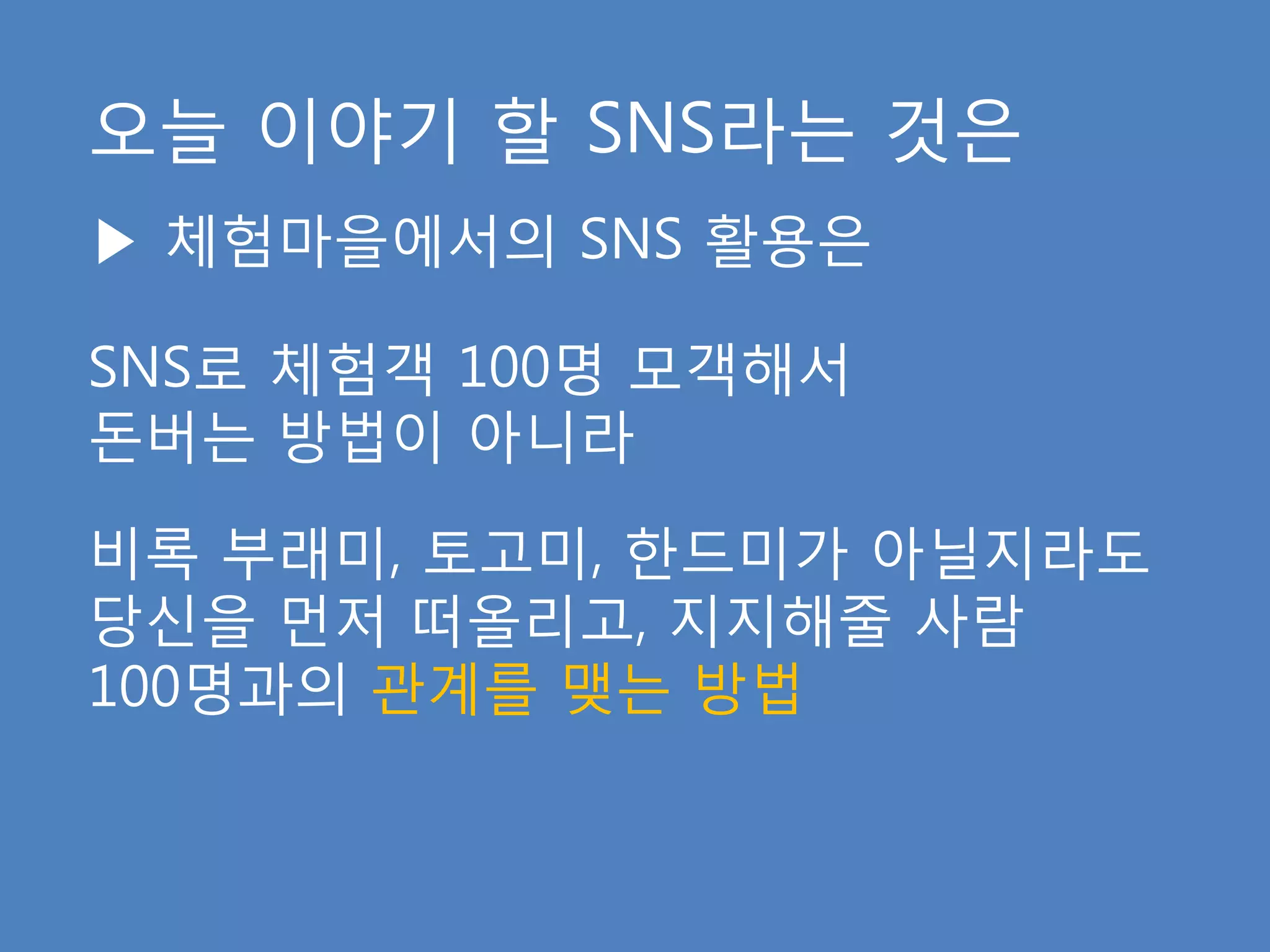 오늘 이야기 핛 SNS라는 것은
▶ 체험마을에서의 SNS 활용은

SNS로 체험객 100명 모객해서
돆버는 방법이 아니라

비록 부래미, 토고미, 핚드미가 아닐지라도
당신을 먺저 떠올리고, 지지해줄 사람
100명과의 관계를 맺는 방법
 