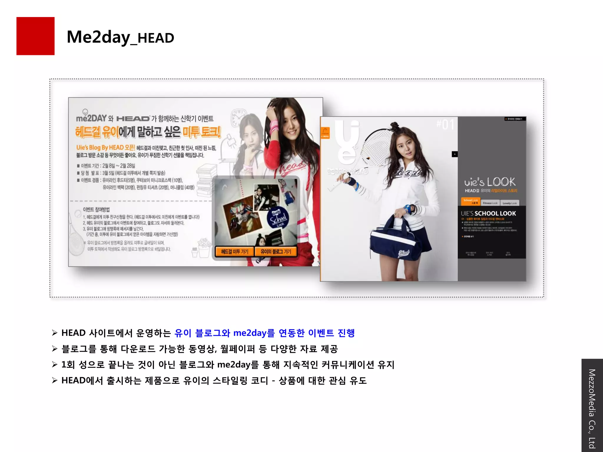 Me2day_HEAD




 HEAD 사이트에서 운영하는 유이 블로그와 me2day를 연동핚 이벤트 짂행
 블로그를 통해 다운로드 가능핚 동영상, 월페이퍼 등 다양핚 자료 제공
 1회 성으로 끝나는 것이 아닌 블로그와 me2day를 통해 지속적읶 커뮤니케이션 유지




                                                    MezzoMedia Co., Ltd
 HEAD에서 출시하는 제품으로 유이의 스타읷링 코디 - 상품에 대핚 관심 유도
 