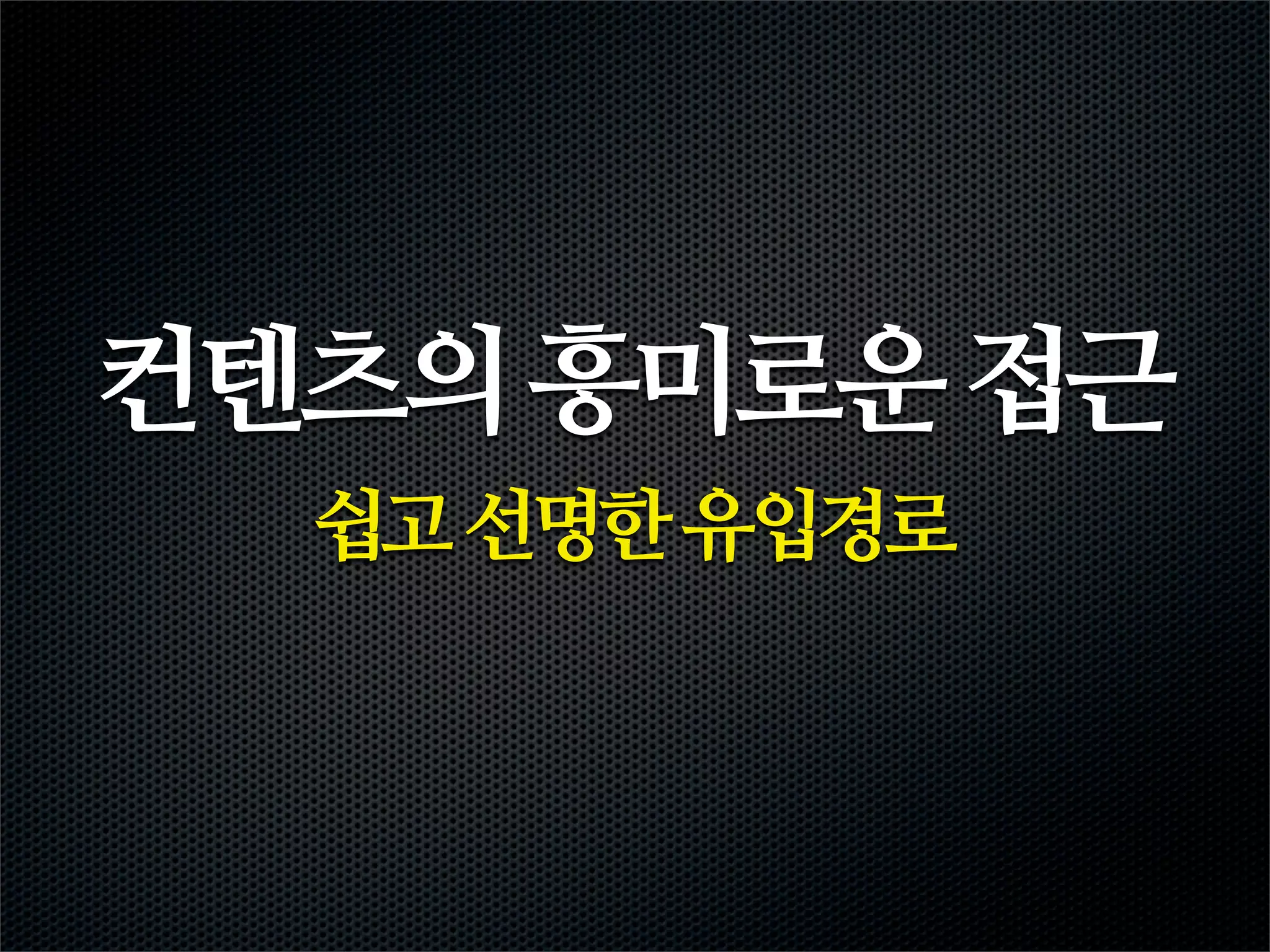 컨텐츠의 흥미로운 접근
  쉽고 선명한 유입경로
 