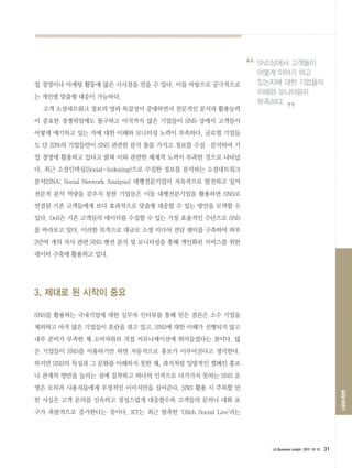 “   SNS상에서 고객들이
                                                             어떻게 이야기 하고
                                                             있는지에 대한 기업들의
업 경영이나 마케팅 활동에 많은 시사점을 얻을 수 있다. 이를 바탕으로 궁극적으로
                                                             이해와 모니터링이
는 개인별 맞춤형 대응이 가능하다.
                                                             부족하다.
  고객 소셜네트워크 정보의 양과 복잡성이 증대하면서 전문적인 분석과 활용능력
이 중요한 경쟁력임에도 불구하고 아직까지 많은 기업들이 SNS 상에서 고객들이                            ”
어떻게 얘기하고 있는 지에 대한 이해와 모니터링 노력이 부족하다. 글로벌 기업들
도 단 23%의 기업들만이 SNS 관련한 분석 툴을 가지고 정보를 수집·분석하여 기
업 경영에 활용하고 있다고 밝혀 이와 관련한 체계적 노력이 부족한 것으로 나타났
다. 최근 소셜인덱싱(Social-Indexing)으로 수집한 정보를 분석하는 소셜네트워크
분석(SNA: Social Network Analysis) 대행전문기업이 지속적으로 발전하고 있어
전문적 분석 역량을 갖추지 못한 기업들은 이들 대행전문기업을 활용하면 SNS로
연결된 기존 고객들에게 보다 효과적으로 맞춤형 대응할 수 있는 방안을 모색할 수
있다. Dell은 기존 고객들의 데이터를 수집할 수 있는 가장 효율적인 수단으로 SNS
를 바라보고 있다. 이러한 목적으로 대규모 소셜 미디어 전담 센터를 구축하여 하루
2만여 개의 자사 관련 SNS 멘션 분석 및 모니터링을 통해 개인화된 서비스를 위한
데이터 구축에 활용하고 있다.




3. 제대로 된 시작이 중요

SNS를 활용하는 국내기업에 대한 실무자 인터뷰를 통해 얻은 결론은 소수 기업을
제외하고 아직 많은 기업들이 혼란을 겪고 있고, SNS에 대한 이해가 선행되지 않고
내부 준비가 부족한 채 소비자와의 직접 커뮤니케이션에 뛰어들었다는 점이다. 많
은 기업들이 SNS를 이용하기만 하면 자동적으로 홍보가 이루어진다고 생각한다.
하지만 SNS의 특성과 그 문화를 이해하지 못한 채, 과거처럼 일방적인 캠페인 홍보
나 관계의 양만을 늘리는 것에 집착하고 하나의 인격으로 다가가지 못하는 SNS 운
영은 오히려 사용자들에게 부정적인 이미지만을 심어준다. SNS 활용 시 주목할 만
                                                                                                     LGERI 리포트




한 사실은 고객 문의를 신속하고 정성스럽게 대응할수록 고객들의 문의나 대화 요
구가 폭발적으로 증가한다는 것이다. KT는 최근 발족한 ‘Olleh Social Live’라는




                                                               LG Business Insight 2011 10 12   31
 