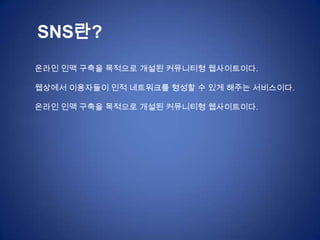 SNS란?
온라인 인맥 구축을 목적으로 개설된 커뮤니티형 웹사이트이다.

웹상에서 이용자들이 인적 네트워크를 형성할 수 있게 해주는 서비스이다.

온라인 인맥 구축을 목적으로 개설된 커뮤니티형 웹사이트이다.
 