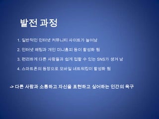 발전 과정
  1. 일반적인 인터넷 커뮤니티 사이트가 늘어남

  2. 인터넷 채팅과 개인 미니홈피 등이 활성화 됨

  3. 편리하게 다른 사람들과 쉽게 접할 수 있는 SNS가 생겨 남

  4. 스마트폰의 등장으로 모바일 네트워킹이 활성화 됨



-> 다른 사람과 소통하고 자신을 표현하고 싶어하는 인간의 욕구
 