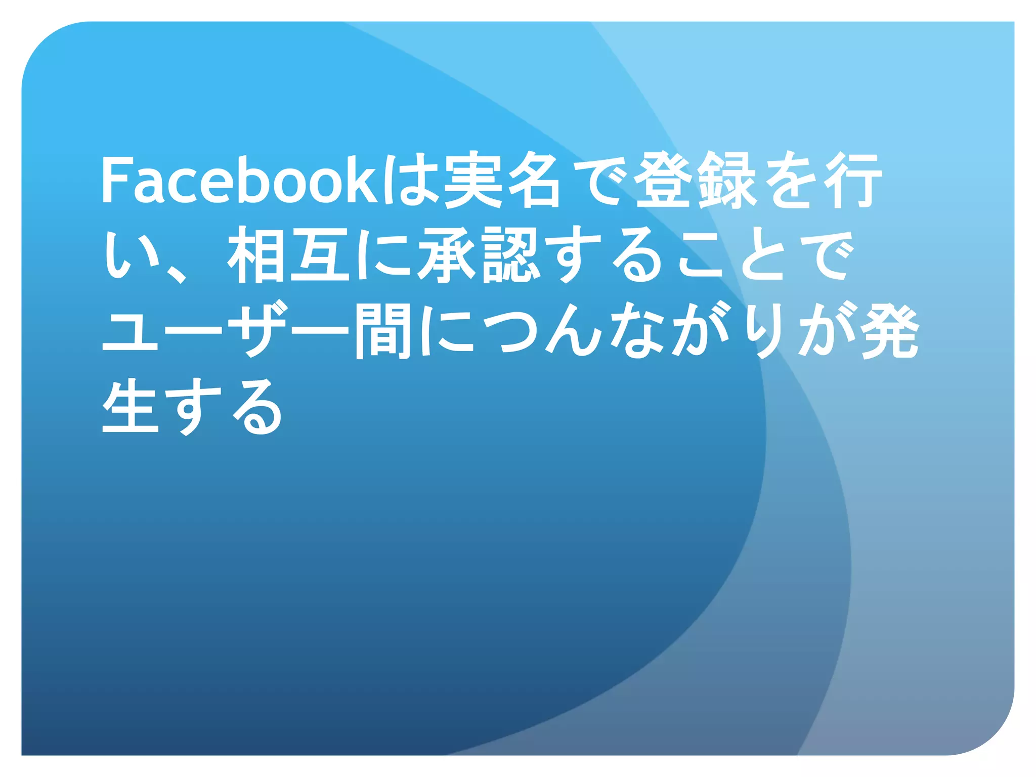 Facebookは実名で登録を行
い、相互に承認することで
ユーザー間につんながりが発
生する	
 
 
