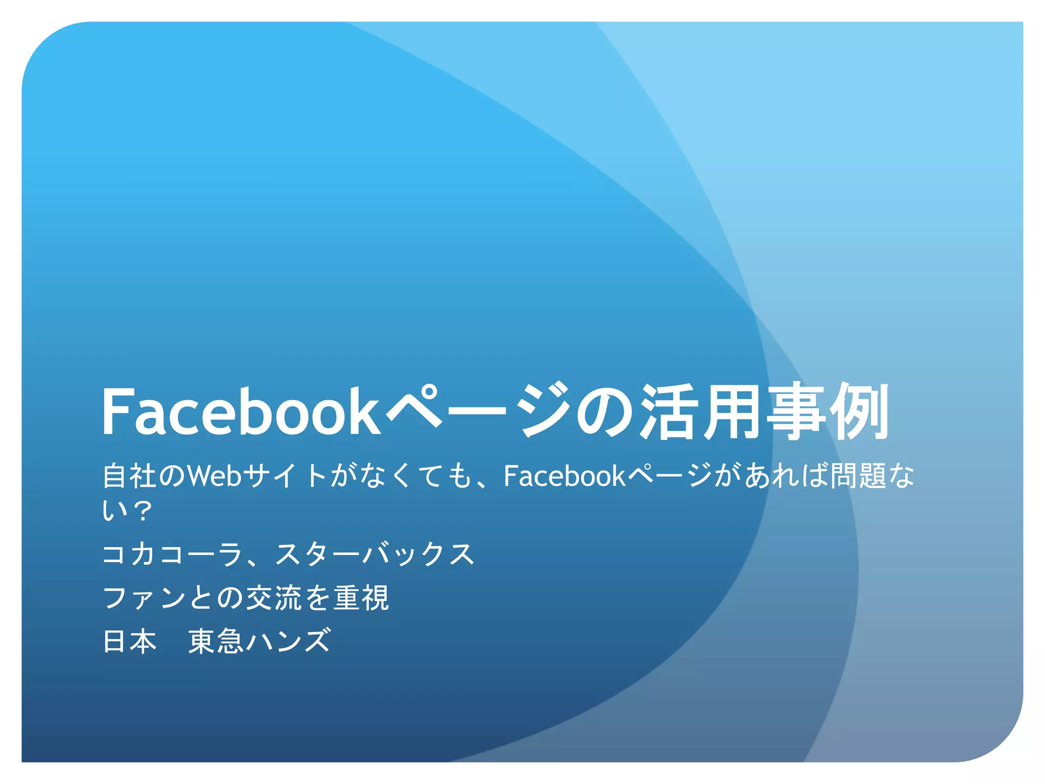 Facebookページの活用事例	
 
自社のWebサイトがなくても、Facebookページがあれば問題な
い？
コカコーラ、スターバックス
ファンとの交流を重視
日本　東急ハンズ
 