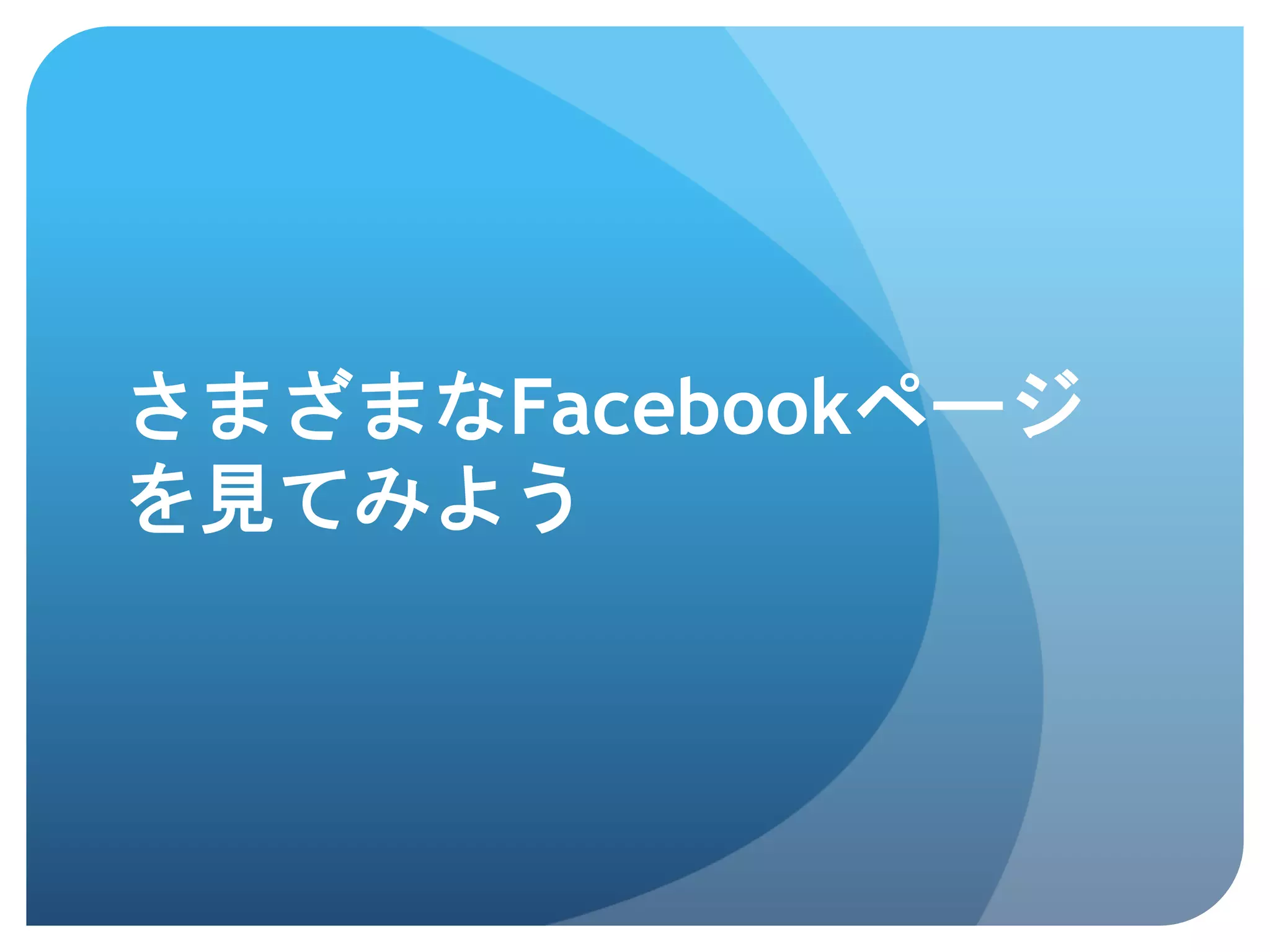 さまざまなFacebookページ
を見てみよう	
 
 