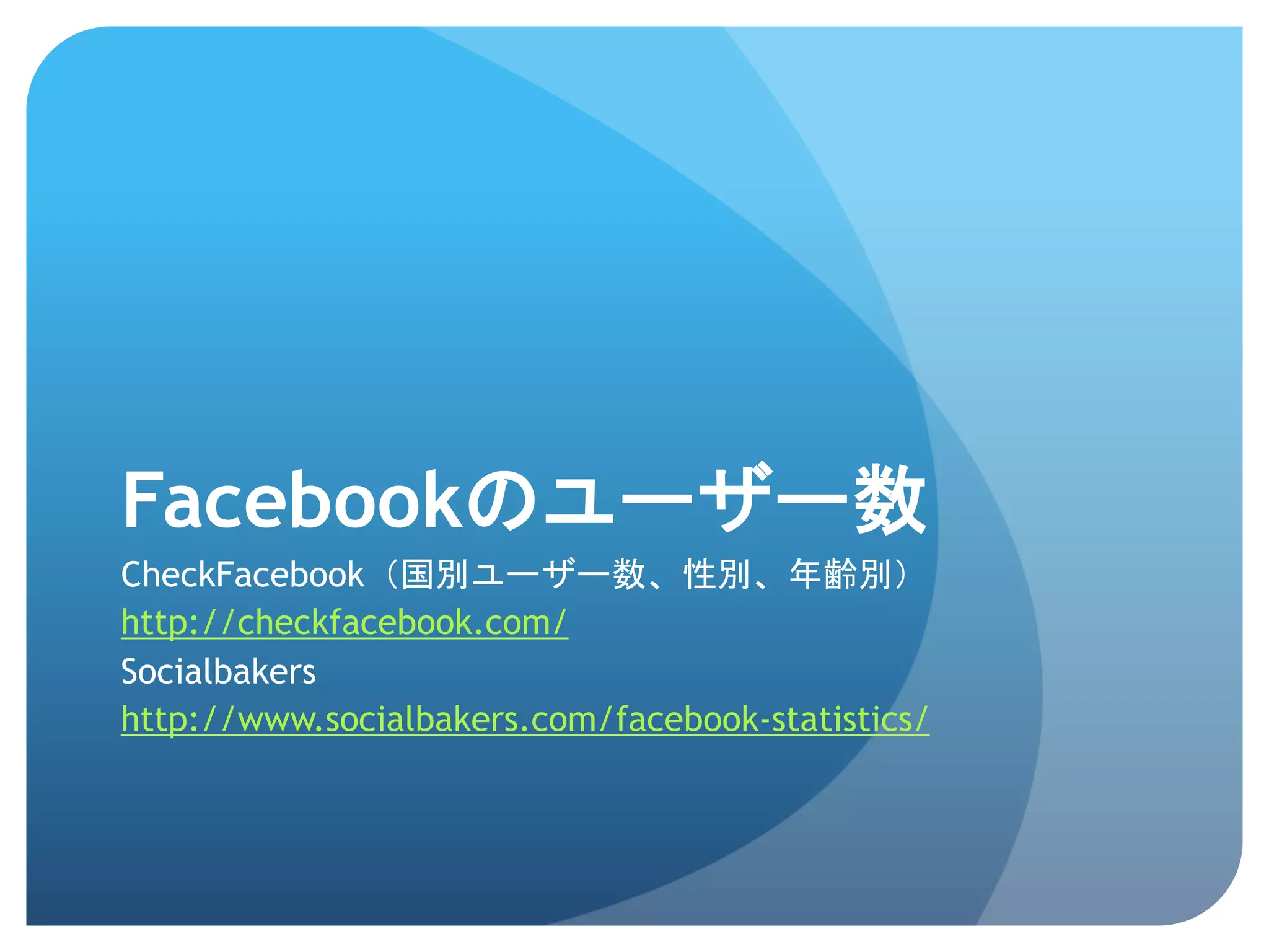 Facebookのユーザー数	
 
CheckFacebook（国別ユーザー数、性別、年齢別）
http://checkfacebook.com/
Socialbakers
http://www.socialbakers.com/facebook-statistics/
 