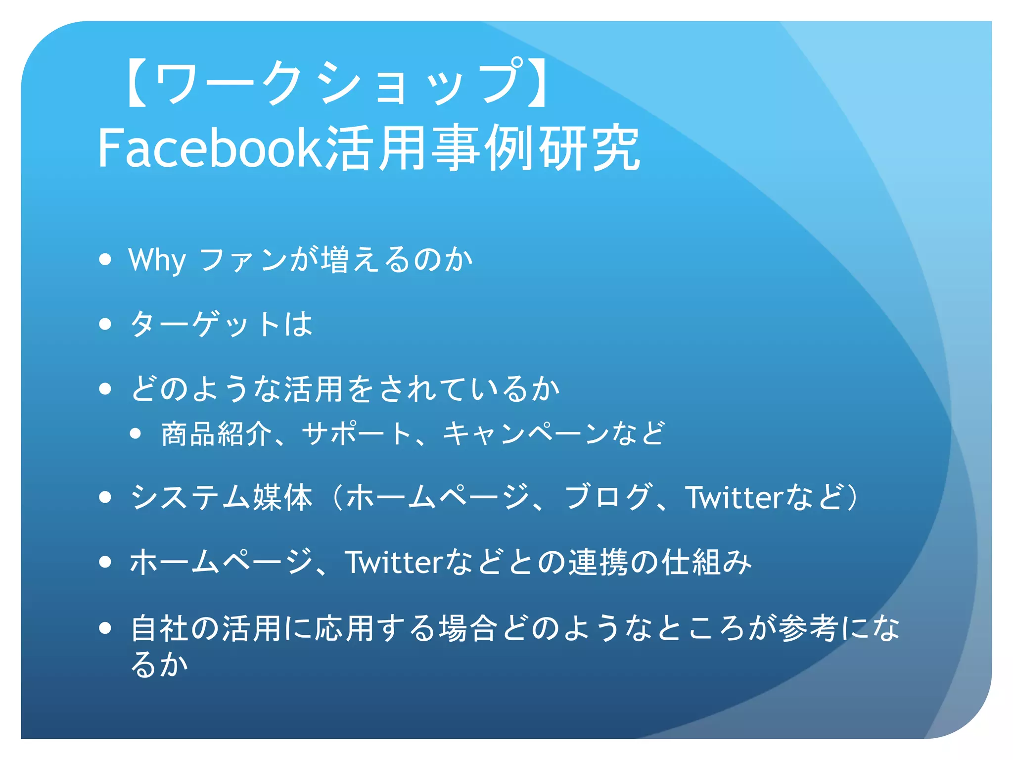 【ワークショップ】
Facebook活用事例研究	
 
—  Why ファンが増えるのか

—  ターゲットは

—  どのような活用をされているか
 —  商品紹介、サポート、キャンペーンなど

—  システム媒体（ホームページ、ブログ、Twitterなど）

—  ホームページ、Twitterなどとの連携の仕組み

—  自社の活用に応用する場合どのようなところが参考にな
    るか
 