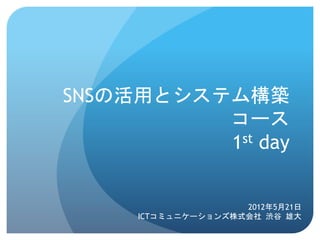 SNSの活用とシステム構築
          コース
          1st day	
 


                     2012年5月21日
      ICTコミュニケーションズ株式会社	
 渋谷	
 雄大	
 
 