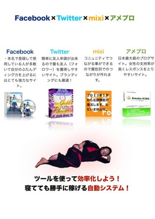 Facebook×Twitter×mixi×アメブロ




Facebook      Twitter      mixi       アメブロ
・本名で登録して使   簡単に友人申請が出来   コニュニティでつ   日本最大級のブログサ
用している人が多数   るので最も友人（フォ   ながる事ができる   イト。女性の支持率が
いて自分のぶたんデ   ロワー）を獲得しやす   ので属性別でのつ   高くレスポンスをとり
ィング力を上げるに   いサイト。ブランディ    ながりが作れま     やすいサイト。
はとても強力なサイ     ングにも最適！        す。
    ト。

                         ２０１３年１月
                         から足跡機能が
                         復活します。た
                         だいま休止中。




      ツールを使って効率化しよう！
     寝てても勝手に稼げる自動システム！
 