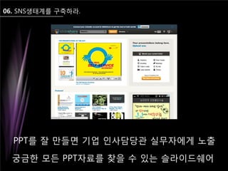 06. SNS생태계를 구축하라.
궁금한 모든 PPT자료를 찾을 수 있는 슬라이드쉐어
PPT를 잘 만들면 기업 인사담당관 실무자에게 노출
 