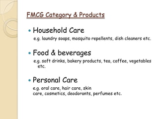 FMCG Category & Products
 Household Care
e.g. laundry soaps, mosquito repellents, dish cleaners etc.
 Food & beverages
e.g. soft drinks, bakery products, tea, coffee, vegetables
etc.
 Personal Care
e.g. oral care, hair care, skin
care, cosmetics, deodorants, perfumes etc.
 