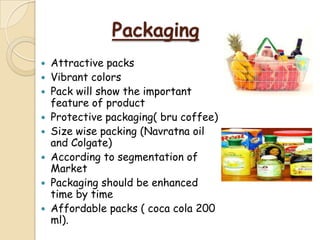 Packaging
 Attractive packs
 Vibrant colors
 Pack will show the important
feature of product
 Protective packaging( bru coffee)
 Size wise packing (Navratna oil
and Colgate)
 According to segmentation of
Market
 Packaging should be enhanced
time by time
 Affordable packs ( coca cola 200
ml).
 