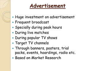 Advertisement
 Huge investment on advertisement
 Frequent broadcast
 Specially during peak hours
 During live matches
 During popular TV shows
 Target TV channels
 Through banners, posters, trial
packs, events, hoardings, radio etc.
 Based on Market Research
 