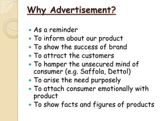 Why Advertisement?
 As a reminder
 To inform about our product
 To show the success of brand
 To attract the customers
 To hamper the unsecured mind of
consumer (e.g. Saffola, Dettol)
 To arise the need purposely
 To attach consumer emotionally with
product
 To show facts and figures of products
 
