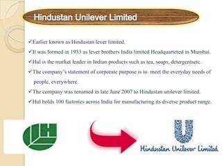 Earlier known as Hindustan lever limited.
It was formed in 1933 as lever brothers India limited Headquartered in Mumbai.
Hul is the market leader in Indian products such as tea, soaps, detergentsetc.
The company’s statement of corporate purpose is to meet the everyday needs of
people, everywhere.
The company was renamed in late June 2007 to Hindustan unilever limited.
Hul holds 100 factories across India for manufacturing its diverse product range.
 