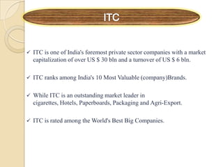 ITC is one of India's foremost private sector companies with a market
capitalization of over US $ 30 bln and a turnover of US $ 6 bln.
 ITC ranks among India's 10 Most Valuable (company)Brands.
 While ITC is an outstanding market leader in
cigarettes, Hotels, Paperboards, Packaging and Agri-Export.
 ITC is rated among the World's Best Big Companies.
 
