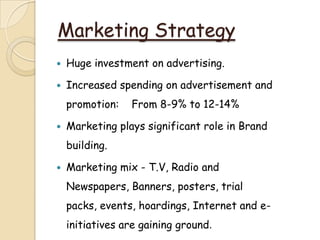 Marketing Strategy
 Huge investment on advertising.
 Increased spending on advertisement and
promotion: From 8-9% to 12-14%
 Marketing plays significant role in Brand
building.
 Marketing mix - T.V, Radio and
Newspapers, Banners, posters, trial
packs, events, hoardings, Internet and e-
initiatives are gaining ground.
 