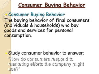 Consumer Buying Behavior
 Consumer Buying Behavior
The buying behavior of final consumers
(individuals & households) who buy
goods and services for personal
consumption.
 Study consumer behavior to answer:
“How do consumers respond to
marketing efforts the company might
use?”
 
