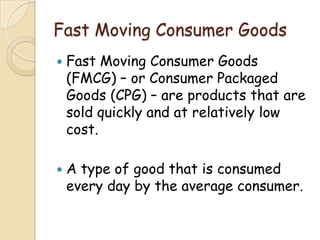 Fast Moving Consumer Goods
 Fast Moving Consumer Goods
(FMCG) – or Consumer Packaged
Goods (CPG) – are products that are
sold quickly and at relatively low
cost.
 A type of good that is consumed
every day by the average consumer.
 