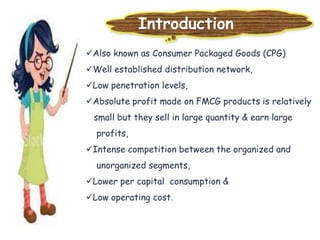 Introduction
Also known as Consumer Packaged Goods (CPG)
Well established distribution network,
Low penetration levels,
Absolute profit made on FMCG products is relatively
small but they sell in large quantity & earn large
profits,
Intense competition between the organized and
unorganized segments,
Lower per capital consumption &
Low operating cost.
 