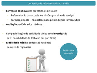 Proﬁssional	
  
de	
  saúde	
  
Um	
  Serviço	
  de	
  Saúde	
  centrado	
  no	
  cidadão	
  
•  Formação	
  conHnua	
  dos	
  proﬁssionais	
  de	
  saúde	
  
•  Reformulação	
  das	
  actuais	
  ‘comissões	
  gratuitas	
  de	
  serviço’	
  
•  Formação	
  isenta	
  –	
  não	
  patrocinada	
  pela	
  indústria	
  farmacêuca	
  
•  Avaliação	
  periódica	
  dos	
  médicos	
  
	
  
•  Compabilização	
  de	
  acvidade	
  clínica	
  com	
  inves<gação	
  	
  
	
  (ex.:	
  possibilidade	
  de	
  trabalho	
  em	
  part-­‐me)	
  
•  Mobilidade	
  médica:	
  concursos	
  nacionais	
  
	
  (em	
  vez	
  de	
  regionais)	
  
 
