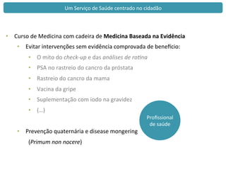 Proﬁssional	
  
de	
  saúde	
  
Um	
  Serviço	
  de	
  Saúde	
  centrado	
  no	
  cidadão	
  
•  Curso	
  de	
  Medicina	
  com	
  cadeira	
  de	
  Medicina	
  Baseada	
  na	
  Evidência	
  
•  Evitar	
  intervenções	
  sem	
  evidência	
  comprovada	
  de	
  benewcio:	
  
•  O	
  mito	
  do	
  check-­‐up	
  e	
  das	
  análises	
  de	
  ro2na	
  
•  PSA	
  no	
  rastreio	
  do	
  cancro	
  da	
  próstata	
  
•  Rastreio	
  do	
  cancro	
  da	
  mama	
  
•  Vacina	
  da	
  gripe	
  
•  Suplementação	
  com	
  iodo	
  na	
  gravidez	
  
•  (…)	
  
•  Prevenção	
  quaternária	
  e	
  disease	
  mongering	
  
	
  (Primum	
  non	
  nocere)	
  
 