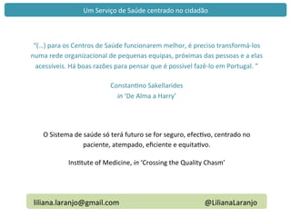  	
  liliana.laranjo@gmail.com 	
   	
   	
   	
   	
   	
  @LilianaLaranjo	
  
“(…)	
  para	
  os	
  Centros	
  de	
  Saúde	
  funcionarem	
  melhor,	
  é	
  preciso	
  transformá-­‐los	
  
numa	
  rede	
  organizacional	
  de	
  pequenas	
  equipas,	
  próximas	
  das	
  pessoas	
  e	
  a	
  elas	
  
acessíveis.	
  Há	
  boas	
  razões	
  para	
  pensar	
  que	
  é	
  possível	
  fazê-­‐lo	
  em	
  Portugal.	
  ”	
  	
  
	
  
Constanno	
  Sakellarides	
  
in	
  ‘De	
  Alma	
  a	
  Harry’	
  
Um	
  Serviço	
  de	
  Saúde	
  centrado	
  no	
  cidadão	
  
O	
  Sistema	
  de	
  saúde	
  só	
  terá	
  futuro	
  se	
  for	
  seguro,	
  efecvo,	
  centrado	
  no	
  
paciente,	
  atempado,	
  eﬁciente	
  e	
  equitavo.	
  
	
  
Instute	
  of	
  Medicine,	
  in	
  ‘Crossing	
  the	
  Quality	
  Chasm’	
  
 